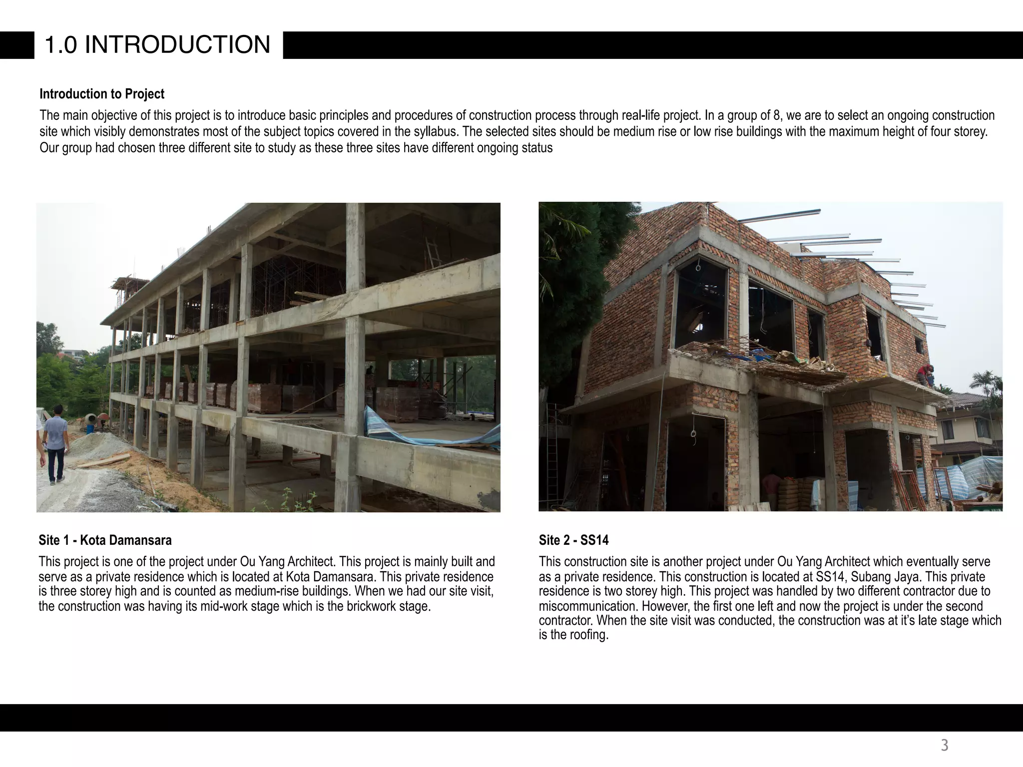 3
Introduction to Project
The main objective of this project is to introduce basic principles and procedures of construction process through real-life project. In a group of 8, we are to select an ongoing construction
site which visibly demonstrates most of the subject topics covered in the syllabus. The selected sites should be medium rise or low rise buildings with the maximum height of four storey.
Our group had chosen three different site to study as these three sites have different ongoing status
Site 1 - Kota Damansara
This project is one of the project under Ou Yang Architect. This project is mainly built and
serve as a private residence which is located at Kota Damansara. This private residence
is three storey high and is counted as medium-rise buildings. When we had our site visit,
the construction was having its mid-work stage which is the brickwork stage.
1.0 INTRODUCTION
Site 2 - SS14
This construction site is another project under Ou Yang Architect which eventually serve
as a private residence. This construction is located at SS14, Subang Jaya. This private
residence is two storey high. This project was handled by two different contractor due to
miscommunication. However, the first one left and now the project is under the second
contractor. When the site visit was conducted, the construction was at it’s late stage which
is the roofing.
 