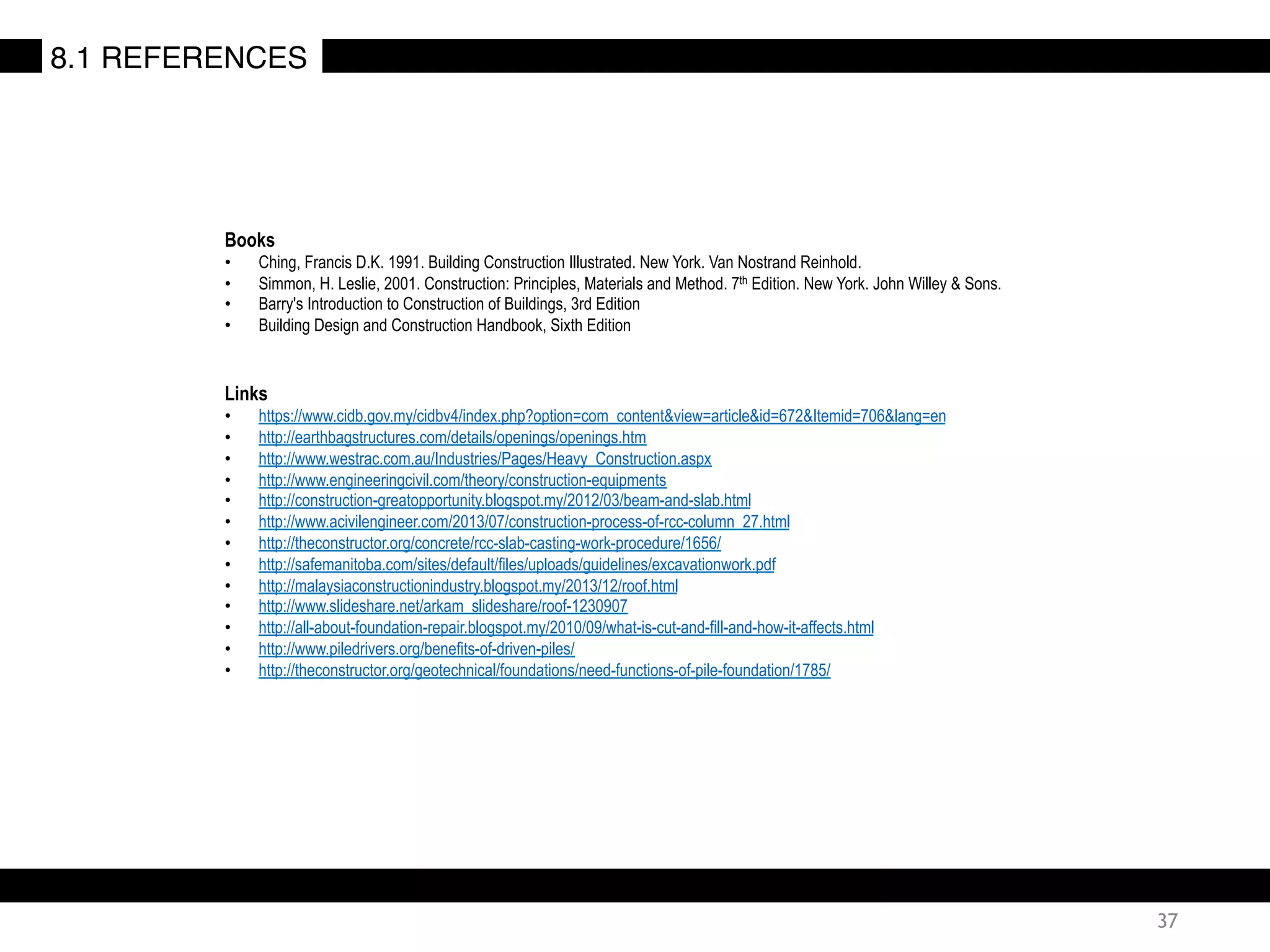 Books
•  Ching, Francis D.K. 1991. Building Construction Illustrated. New York. Van Nostrand Reinhold.
•  Simmon, H. Leslie, 2001. Construction: Principles, Materials and Method. 7th Edition. New York. John Willey & Sons.
•  Barry's Introduction to Construction of Buildings, 3rd Edition
•  Building Design and Construction Handbook, Sixth Edition
Links
•  https://www.cidb.gov.my/cidbv4/index.php?option=com_content&view=article&id=672&Itemid=706&lang=en
•  http://earthbagstructures.com/details/openings/openings.htm
•  http://www.westrac.com.au/Industries/Pages/Heavy_Construction.aspx
•  http://www.engineeringcivil.com/theory/construction-equipments
•  http://construction-greatopportunity.blogspot.my/2012/03/beam-and-slab.html
•  http://www.acivilengineer.com/2013/07/construction-process-of-rcc-column_27.html
•  http://theconstructor.org/concrete/rcc-slab-casting-work-procedure/1656/
•  http://safemanitoba.com/sites/default/files/uploads/guidelines/excavationwork.pdf
•  http://malaysiaconstructionindustry.blogspot.my/2013/12/roof.html
•  http://www.slideshare.net/arkam_slideshare/roof-1230907
•  http://all-about-foundation-repair.blogspot.my/2010/09/what-is-cut-and-fill-and-how-it-affects.html
•  http://www.piledrivers.org/benefits-of-driven-piles/
•  http://theconstructor.org/geotechnical/foundations/need-functions-of-pile-foundation/1785/
37
8.1 REFERENCES
 