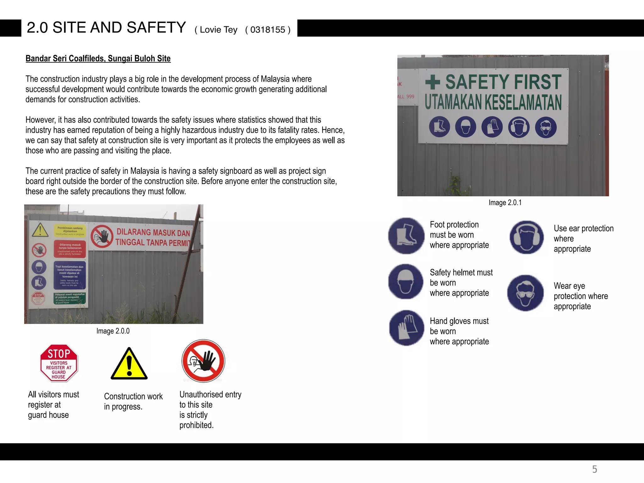 2.0 SITE AND SAFETY ( Lovie Tey ( 0318155 )
Bandar Seri Coalfileds, Sungai Buloh Site
The construction industry plays a big role in the development process of Malaysia where
successful development would contribute towards the economic growth generating additional
demands for construction activities.
However, it has also contributed towards the safety issues where statistics showed that this
industry has earned reputation of being a highly hazardous industry due to its fatality rates. Hence,
we can say that safety at construction site is very important as it protects the employees as well as
those who are passing and visiting the place.
The current practice of safety in Malaysia is having a safety signboard as well as project sign
board right outside the border of the construction site. Before anyone enter the construction site,
these are the safety precautions they must follow.
Foot protection
must be worn
where appropriate
Safety helmet must
be worn
where appropriate
Hand gloves must
be worn
where appropriate
Wear eye
protection where
appropriate
Use ear protection
where
appropriate
Unauthorised entry
to this site
is strictly
prohibited.
All visitors must
register at
guard house
Construction work
in progress.
Image 2.0.0
Image 2.0.1
5
 
