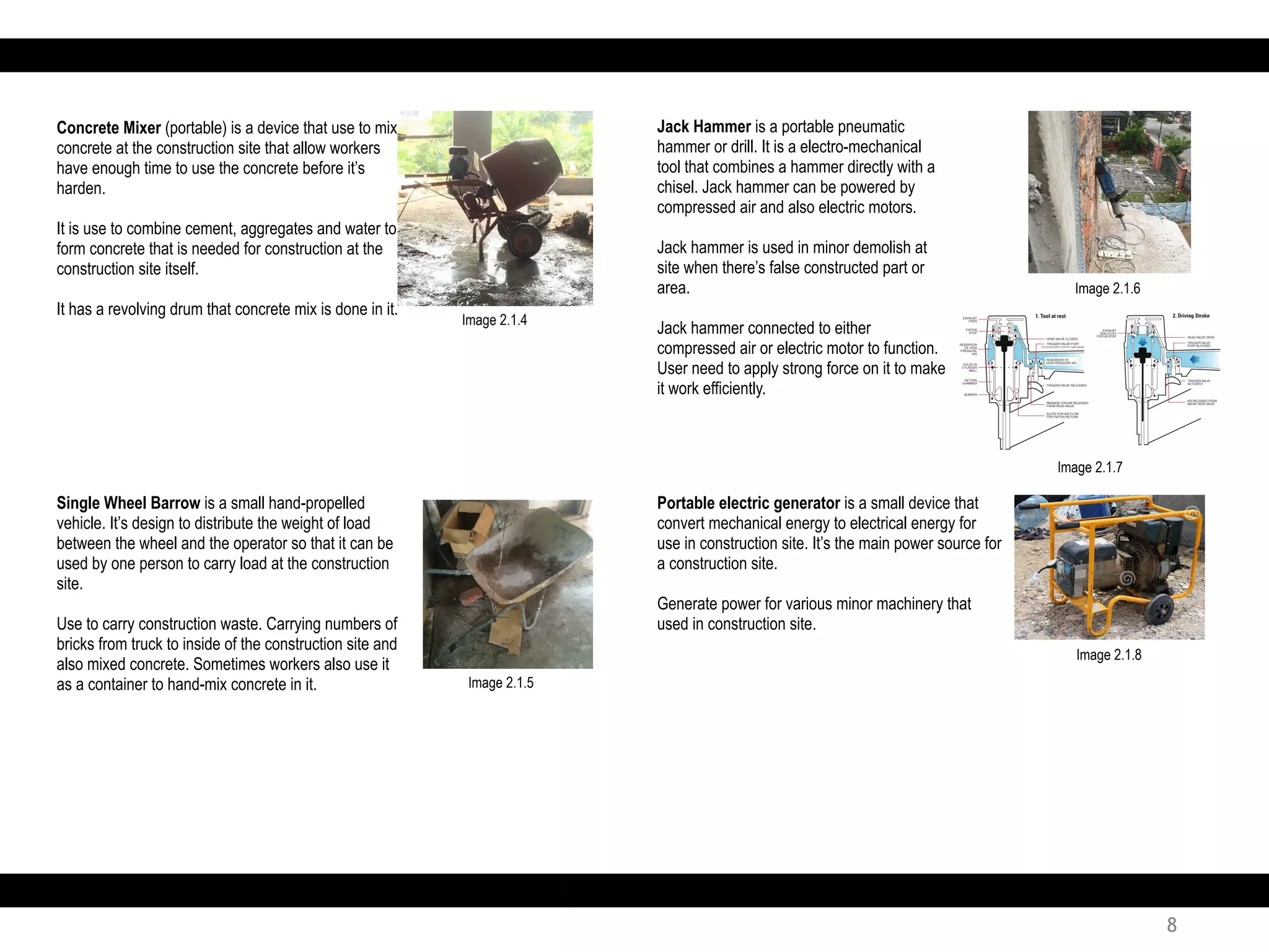 Portable electric generator is a small device that
convert mechanical energy to electrical energy for
use in construction site. It’s the main power source for
a construction site.
Generate power for various minor machinery that
used in construction site.
Concrete Mixer (portable) is a device that use to mix
concrete at the construction site that allow workers
have enough time to use the concrete before it’s
harden.
It is use to combine cement, aggregates and water to
form concrete that is needed for construction at the
construction site itself.
It has a revolving drum that concrete mix is done in it.
Single Wheel Barrow is a small hand-propelled
vehicle. It’s design to distribute the weight of load
between the wheel and the operator so that it can be
used by one person to carry load at the construction
site.
Use to carry construction waste. Carrying numbers of
bricks from truck to inside of the construction site and
also mixed concrete. Sometimes workers also use it
as a container to hand-mix concrete in it.
Jack Hammer is a portable pneumatic
hammer or drill. It is a electro-mechanical
tool that combines a hammer directly with a
chisel. Jack hammer can be powered by
compressed air and also electric motors.
Jack hammer is used in minor demolish at
site when there’s false constructed part or
area.
Jack hammer connected to either
compressed air or electric motor to function.
User need to apply strong force on it to make
it work efficiently.
Image 2.1.4
Image 2.1.5
Image 2.1.6
Image 2.1.7
Image 2.1.8
8
 