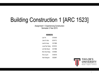 1
Building Construction 1 [ARC 1523]
Assignment 1: Experiencing Construction
Semester 2 Year 2015
MEMBERS
Lee Yih 0318340
Liew Yu Xian 0319173
Low En Huey 0317889
Lovie Tey Yiqing 0318155
Loh Wei Shuen 0317896
Khor Hao Xiang 0318065
Tan Jo Lynn 0318518
Yeoh Xiang An 0322691
 