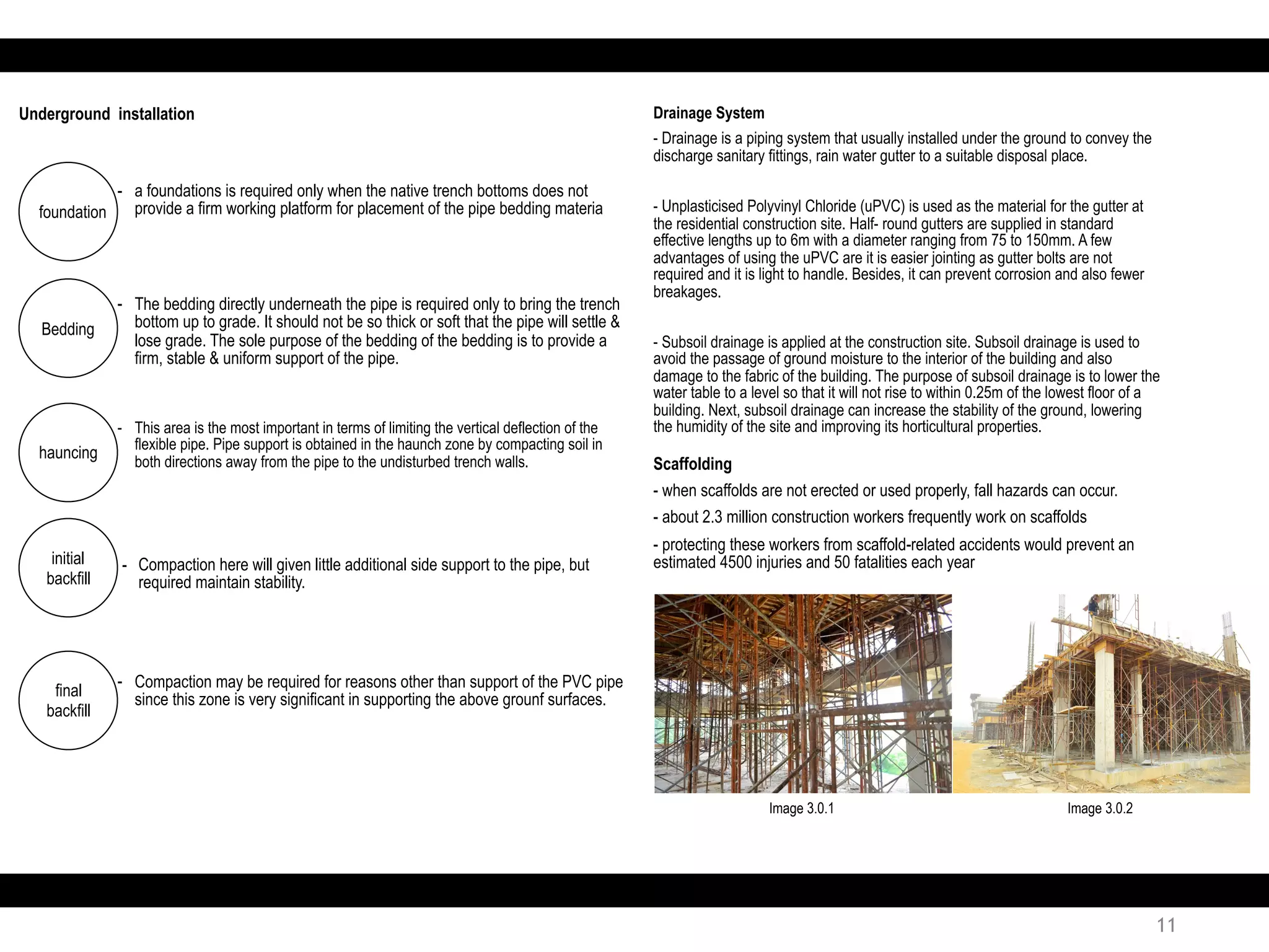 Drainage System
- Drainage is a piping system that usually installed under the ground to convey the
discharge sanitary fittings, rain water gutter to a suitable disposal place.
- Unplasticised Polyvinyl Chloride (uPVC) is used as the material for the gutter at
the residential construction site. Half- round gutters are supplied in standard
effective lengths up to 6m with a diameter ranging from 75 to 150mm. A few
advantages of using the uPVC are it is easier jointing as gutter bolts are not
required and it is light to handle. Besides, it can prevent corrosion and also fewer
breakages.
- Subsoil drainage is applied at the construction site. Subsoil drainage is used to
avoid the passage of ground moisture to the interior of the building and also
damage to the fabric of the building. The purpose of subsoil drainage is to lower the
water table to a level so that it will not rise to within 0.25m of the lowest floor of a
building. Next, subsoil drainage can increase the stability of the ground, lowering
the humidity of the site and improving its horticultural properties.
Scaffolding
- when scaffolds are not erected or used properly, fall hazards can occur.
- about 2.3 million construction workers frequently work on scaffolds
- protecting these workers from scaffold-related accidents would prevent an
estimated 4500 injuries and 50 fatalities each year
Image 3.0.1 Image 3.0.2
11
Bedding
- The bedding directly underneath the pipe is required only to bring the trench
bottom up to grade. It should not be so thick or soft that the pipe will settle &
lose grade. The sole purpose of the bedding of the bedding is to provide a
firm, stable & uniform support of the pipe.
foundation
- a foundations is required only when the native trench bottoms does not
provide a firm working platform for placement of the pipe bedding materia
Underground installation
hauncing
- This area is the most important in terms of limiting the vertical deflection of the
flexible pipe. Pipe support is obtained in the haunch zone by compacting soil in
both directions away from the pipe to the undisturbed trench walls.
initial
backfill
- Compaction here will given little additional side support to the pipe, but
required maintain stability.
final
backfill
- Compaction may be required for reasons other than support of the PVC pipe
since this zone is very significant in supporting the above grounf surfaces.
 