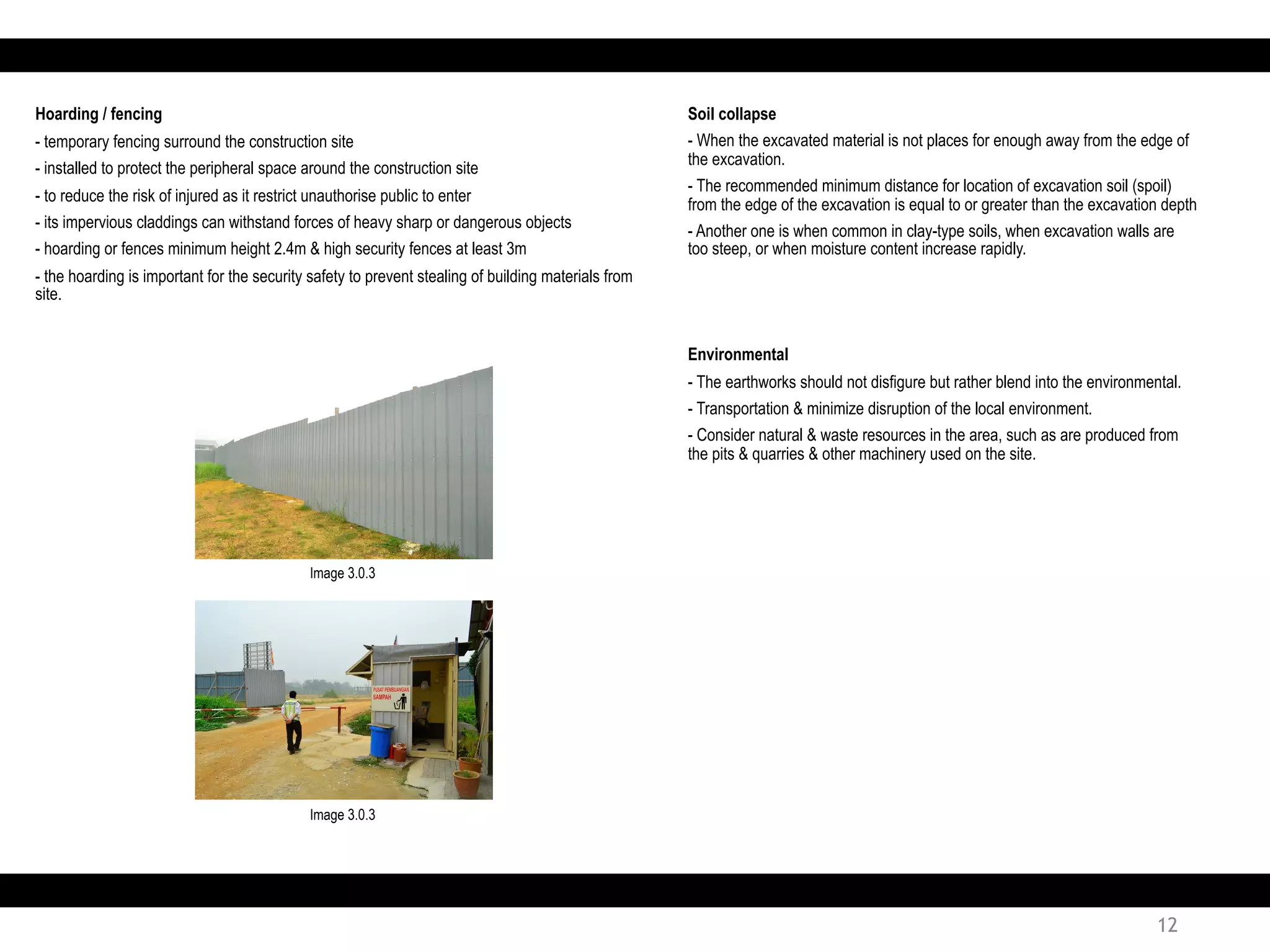 Soil collapse
- When the excavated material is not places for enough away from the edge of
the excavation.
- The recommended minimum distance for location of excavation soil (spoil)
from the edge of the excavation is equal to or greater than the excavation depth
- Another one is when common in clay-type soils, when excavation walls are
too steep, or when moisture content increase rapidly.
Environmental
- The earthworks should not disfigure but rather blend into the environmental.
- Transportation & minimize disruption of the local environment.
- Consider natural & waste resources in the area, such as are produced from
the pits & quarries & other machinery used on the site.
12
Hoarding / fencing
- temporary fencing surround the construction site
- installed to protect the peripheral space around the construction site
- to reduce the risk of injured as it restrict unauthorise public to enter
- its impervious claddings can withstand forces of heavy sharp or dangerous objects
- hoarding or fences minimum height 2.4m & high security fences at least 3m
- the hoarding is important for the security safety to prevent stealing of building materials from
site.
Image 3.0.3
Image 3.0.3
 