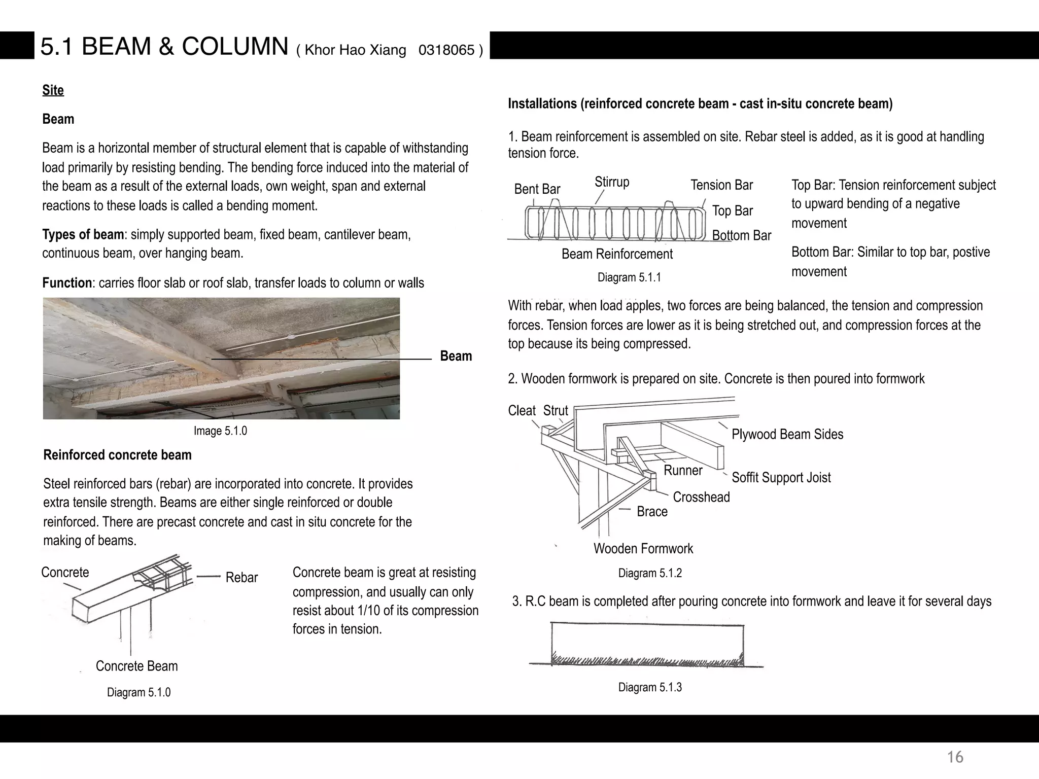 Site
Beam
Beam is a horizontal member of structural element that is capable of withstanding
load primarily by resisting bending. The bending force induced into the material of
the beam as a result of the external loads, own weight, span and external
reactions to these loads is called a bending moment.
Types of beam: simply supported beam, fixed beam, cantilever beam,
continuous beam, over hanging beam.
Function: carries floor slab or roof slab, transfer loads to column or walls
Reinforced concrete beam
Steel reinforced bars (rebar) are incorporated into concrete. It provides
extra tensile strength. Beams are either single reinforced or double
reinforced. There are precast concrete and cast in situ concrete for the
making of beams.
5.1 BEAM & COLUMN ( Khor Hao Xiang 0318065 )
Beam
Installations (reinforced concrete beam - cast in-situ concrete beam)
1. Beam reinforcement is assembled on site. Rebar steel is added, as it is good at handling
tension force.
With rebar, when load apples, two forces are being balanced, the tension and compression
forces. Tension forces are lower as it is being stretched out, and compression forces at the
top because its being compressed.
2. Wooden formwork is prepared on site. Concrete is then poured into formwork
3. R.C beam is completed after pouring concrete into formwork and leave it for several days
Concrete beam is great at resisting
compression, and usually can only
resist about 1/10 of its compression
forces in tension.
Rebar
Concrete Beam
Concrete
Tension Bar
Top Bar
Bottom Bar
Stirrup
Bent Bar
Beam Reinforcement
Top Bar: Tension reinforcement subject
to upward bending of a negative
movement
Bottom Bar: Similar to top bar, postive
movement
Plywood Beam Sides
Runner
Soffit Support Joist
Crosshead
Brace
Wooden Formwork
StrutCleat
Image 5.1.0
Diagram 5.1.0
Diagram 5.1.1
Diagram 5.1.2
Diagram 5.1.3
16
 