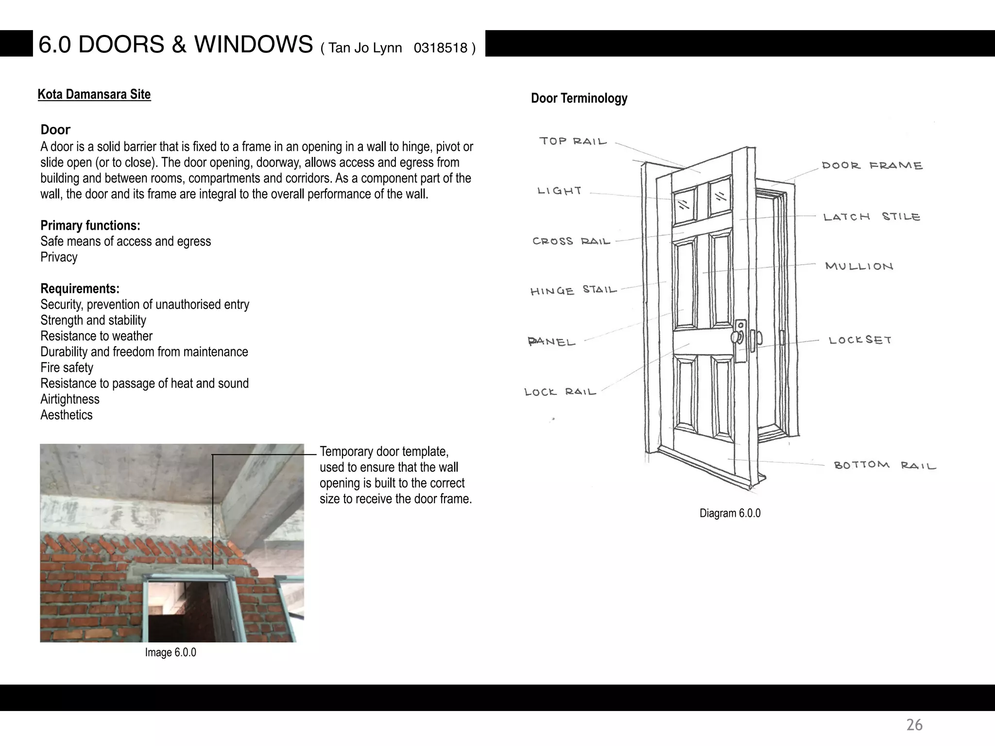 Door
A door is a solid barrier that is fixed to a frame in an opening in a wall to hinge, pivot or
slide open (or to close). The door opening, doorway, allows access and egress from
building and between rooms, compartments and corridors. As a component part of the
wall, the door and its frame are integral to the overall performance of the wall.
Primary functions:
Safe means of access and egress
Privacy
Requirements:
Security, prevention of unauthorised entry
Strength and stability
Resistance to weather
Durability and freedom from maintenance
Fire safety
Resistance to passage of heat and sound
Airtightness
Aesthetics
Door Terminology
Temporary door template,
used to ensure that the wall
opening is built to the correct
size to receive the door frame.
6.0 DOORS & WINDOWS ( Tan Jo Lynn 0318518 )
Kota Damansara Site
Image 6.0.0
Diagram 6.0.0
26
 