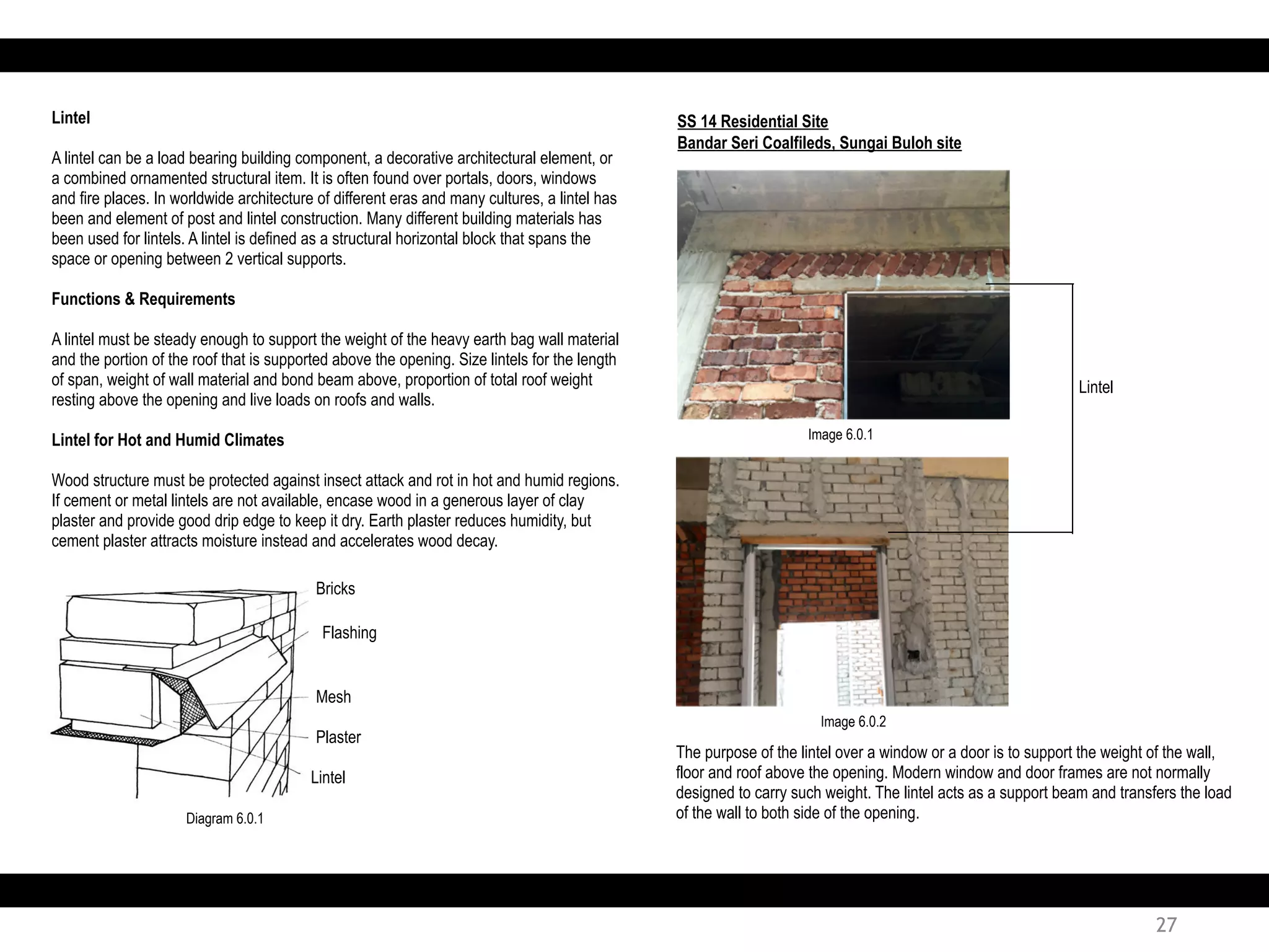 Lintel
A lintel can be a load bearing building component, a decorative architectural element, or
a combined ornamented structural item. It is often found over portals, doors, windows
and fire places. In worldwide architecture of different eras and many cultures, a lintel has
been and element of post and lintel construction. Many different building materials has
been used for lintels. A lintel is defined as a structural horizontal block that spans the
space or opening between 2 vertical supports.
Functions & Requirements
A lintel must be steady enough to support the weight of the heavy earth bag wall material
and the portion of the roof that is supported above the opening. Size lintels for the length
of span, weight of wall material and bond beam above, proportion of total roof weight
resting above the opening and live loads on roofs and walls.
Lintel for Hot and Humid Climates
Wood structure must be protected against insect attack and rot in hot and humid regions.
If cement or metal lintels are not available, encase wood in a generous layer of clay
plaster and provide good drip edge to keep it dry. Earth plaster reduces humidity, but
cement plaster attracts moisture instead and accelerates wood decay.
SS 14 Residential Site
Bricks
Flashing
Mesh
Plaster
Lintel
Bandar Seri Coalfileds, Sungai Buloh site
The purpose of the lintel over a window or a door is to support the weight of the wall,
floor and roof above the opening. Modern window and door frames are not normally
designed to carry such weight. The lintel acts as a support beam and transfers the load
of the wall to both side of the opening.
Lintel
Diagram 6.0.1
Image 6.0.1
Image 6.0.2
27
 