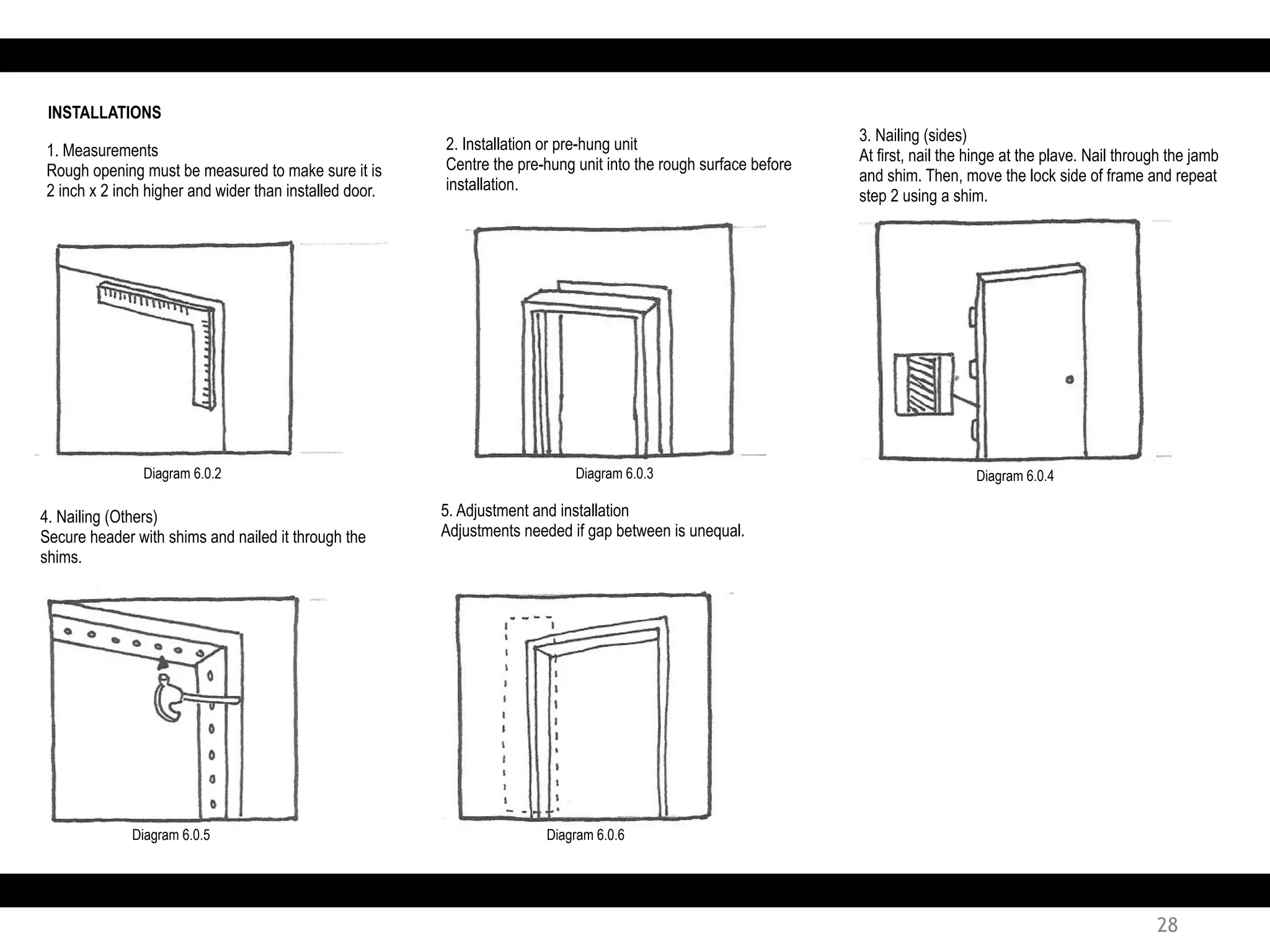1. Measurements
Rough opening must be measured to make sure it is
2 inch x 2 inch higher and wider than installed door.
2. Installation or pre-hung unit
Centre the pre-hung unit into the rough surface before
installation.
INSTALLATIONS
3. Nailing (sides)
At first, nail the hinge at the plave. Nail through the jamb
and shim. Then, move the lock side of frame and repeat
step 2 using a shim.
4. Nailing (Others)
Secure header with shims and nailed it through the
shims.
5. Adjustment and installation
Adjustments needed if gap between is unequal.
Diagram 6.0.2 Diagram 6.0.3 Diagram 6.0.4
Diagram 6.0.5 Diagram 6.0.6
28
 