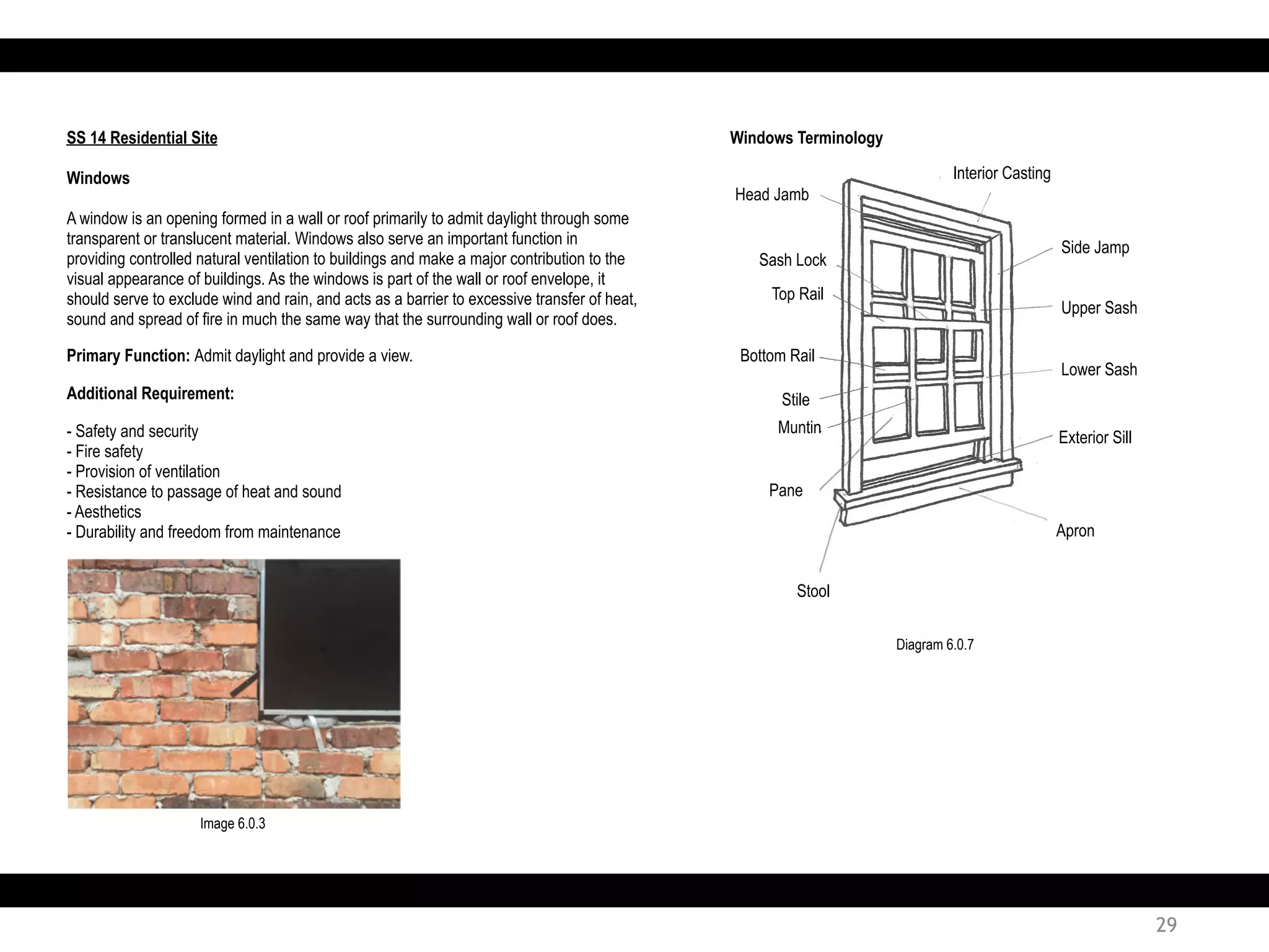 SS 14 Residential Site
Windows
A window is an opening formed in a wall or roof primarily to admit daylight through some
transparent or translucent material. Windows also serve an important function in
providing controlled natural ventilation to buildings and make a major contribution to the
visual appearance of buildings. As the windows is part of the wall or roof envelope, it
should serve to exclude wind and rain, and acts as a barrier to excessive transfer of heat,
sound and spread of fire in much the same way that the surrounding wall or roof does.
Windows Terminology
Primary Function: Admit daylight and provide a view.
Additional Requirement:
- Safety and security
- Fire safety
- Provision of ventilation
- Resistance to passage of heat and sound
- Aesthetics
- Durability and freedom from maintenance
Head Jamb
Sash Lock
Top Rail
Interior Casting
Bottom Rail
Stile
Muntin
Pane
Stool
Apron
Exterior Sill
Lower Sash
Upper Sash
Side Jamp
Diagram 6.0.7
Image 6.0.3
29
 