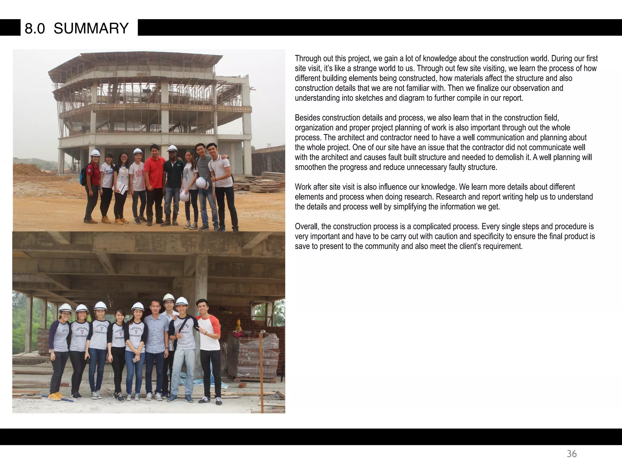 36
8.0 SUMMARY
Through out this project, we gain a lot of knowledge about the construction world. During our first
site visit, it’s like a strange world to us. Through out few site visiting, we learn the process of how
different building elements being constructed, how materials affect the structure and also
construction details that we are not familiar with. Then we finalize our observation and
understanding into sketches and diagram to further compile in our report.
Besides construction details and process, we also learn that in the construction field,
organization and proper project planning of work is also important through out the whole
process. The architect and contractor need to have a well communication and planning about
the whole project. One of our site have an issue that the contractor did not communicate well
with the architect and causes fault built structure and needed to demolish it. A well planning will
smoothen the progress and reduce unnecessary faulty structure.
Work after site visit is also influence our knowledge. We learn more details about different
elements and process when doing research. Research and report writing help us to understand
the details and process well by simplifying the information we get.
Overall, the construction process is a complicated process. Every single steps and procedure is
very important and have to be carry out with caution and specificity to ensure the final product is
save to present to the community and also meet the client’s requirement.
 