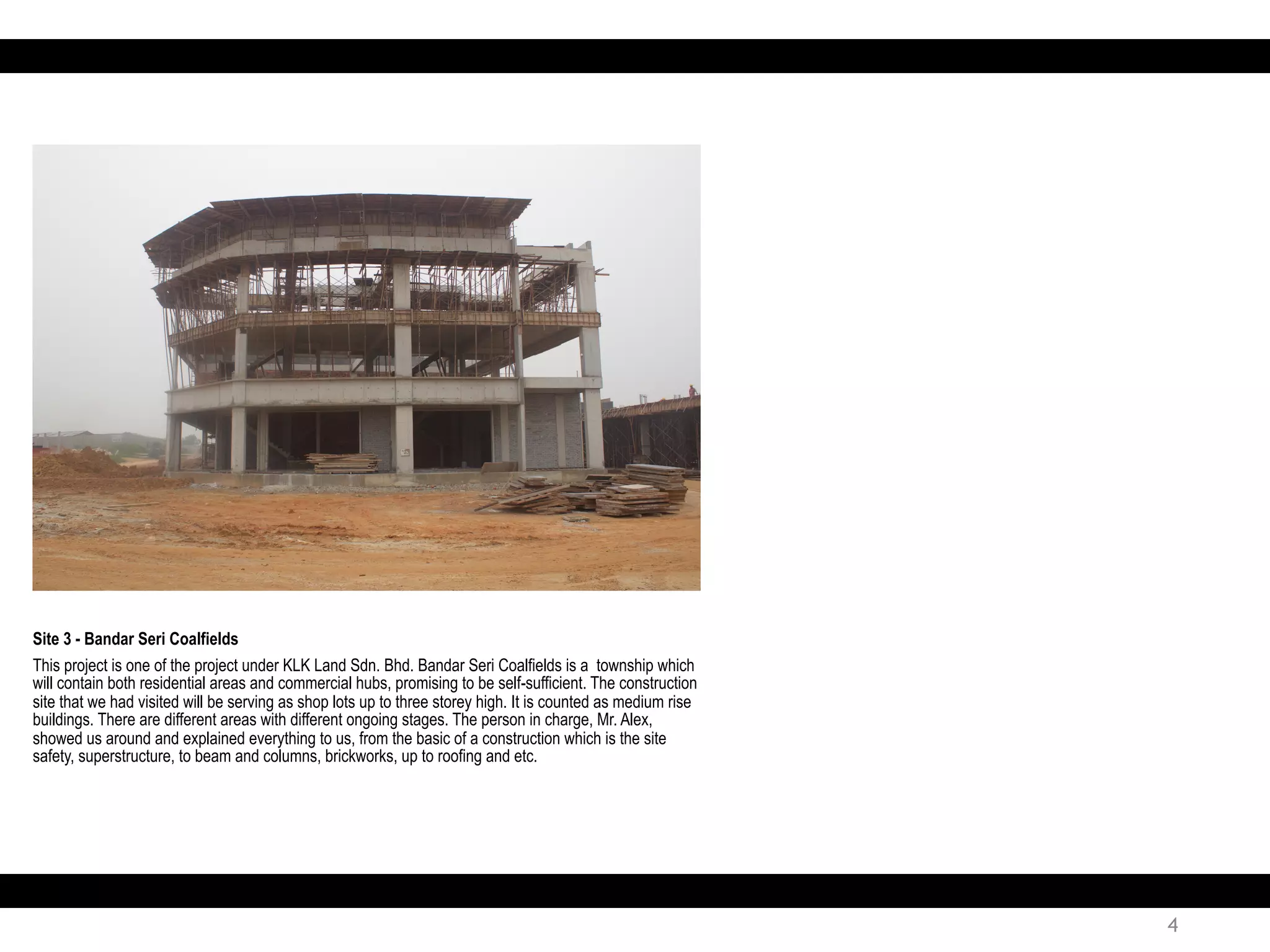 4
Site 3 - Bandar Seri Coalfields
This project is one of the project under KLK Land Sdn. Bhd. Bandar Seri Coalfields is a township which
will contain both residential areas and commercial hubs, promising to be self-sufficient. The construction
site that we had visited will be serving as shop lots up to three storey high. It is counted as medium rise
buildings. There are different areas with different ongoing stages. The person in charge, Mr. Alex,
showed us around and explained everything to us, from the basic of a construction which is the site
safety, superstructure, to beam and columns, brickworks, up to roofing and etc.
 