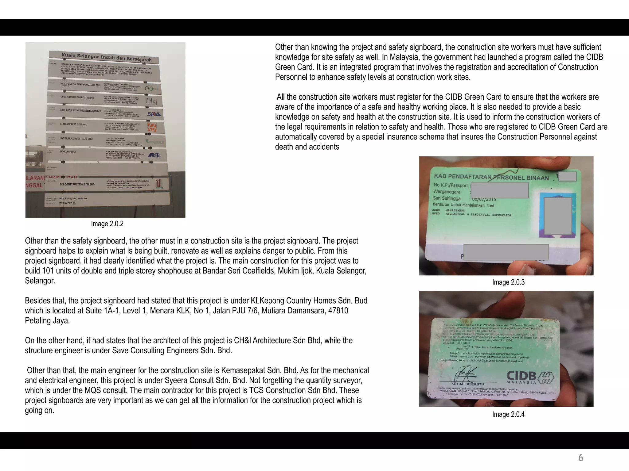 Other than the safety signboard, the other must in a construction site is the project signboard. The project
signboard helps to explain what is being built, renovate as well as explains danger to public. From this
project signboard. it had clearly identified what the project is. The main construction for this project was to
build 101 units of double and triple storey shophouse at Bandar Seri Coalfields, Mukim Ijok, Kuala Selangor,
Selangor.
Besides that, the project signboard had stated that this project is under KLKepong Country Homes Sdn. Bud
which is located at Suite 1A-1, Level 1, Menara KLK, No 1, Jalan PJU 7/6, Mutiara Damansara, 47810
Petaling Jaya.
On the other hand, it had states that the architect of this project is CH&I Architecture Sdn Bhd, while the
structure engineer is under Save Consulting Engineers Sdn. Bhd.
Other than that, the main engineer for the construction site is Kemasepakat Sdn. Bhd. As for the mechanical
and electrical engineer, this project is under Syeera Consult Sdn. Bhd. Not forgetting the quantity surveyor,
which is under the MQS consult. The main contractor for this project is TCS Construction Sdn Bhd. These
project signboards are very important as we can get all the information for the construction project which is
going on.
Other than knowing the project and safety signboard, the construction site workers must have sufficient
knowledge for site safety as well. In Malaysia, the government had launched a program called the CIDB
Green Card. It is an integrated program that involves the registration and accreditation of Construction
Personnel to enhance safety levels at construction work sites.
All the construction site workers must register for the CIDB Green Card to ensure that the workers are
aware of the importance of a safe and healthy working place. It is also needed to provide a basic
knowledge on safety and health at the construction site. It is used to inform the construction workers of
the legal requirements in relation to safety and health. Those who are registered to CIDB Green Card are
automatically covered by a special insurance scheme that insures the Construction Personnel against
death and accidents
Image 2.0.2
Image 2.0.3
Image 2.0.4
6
 