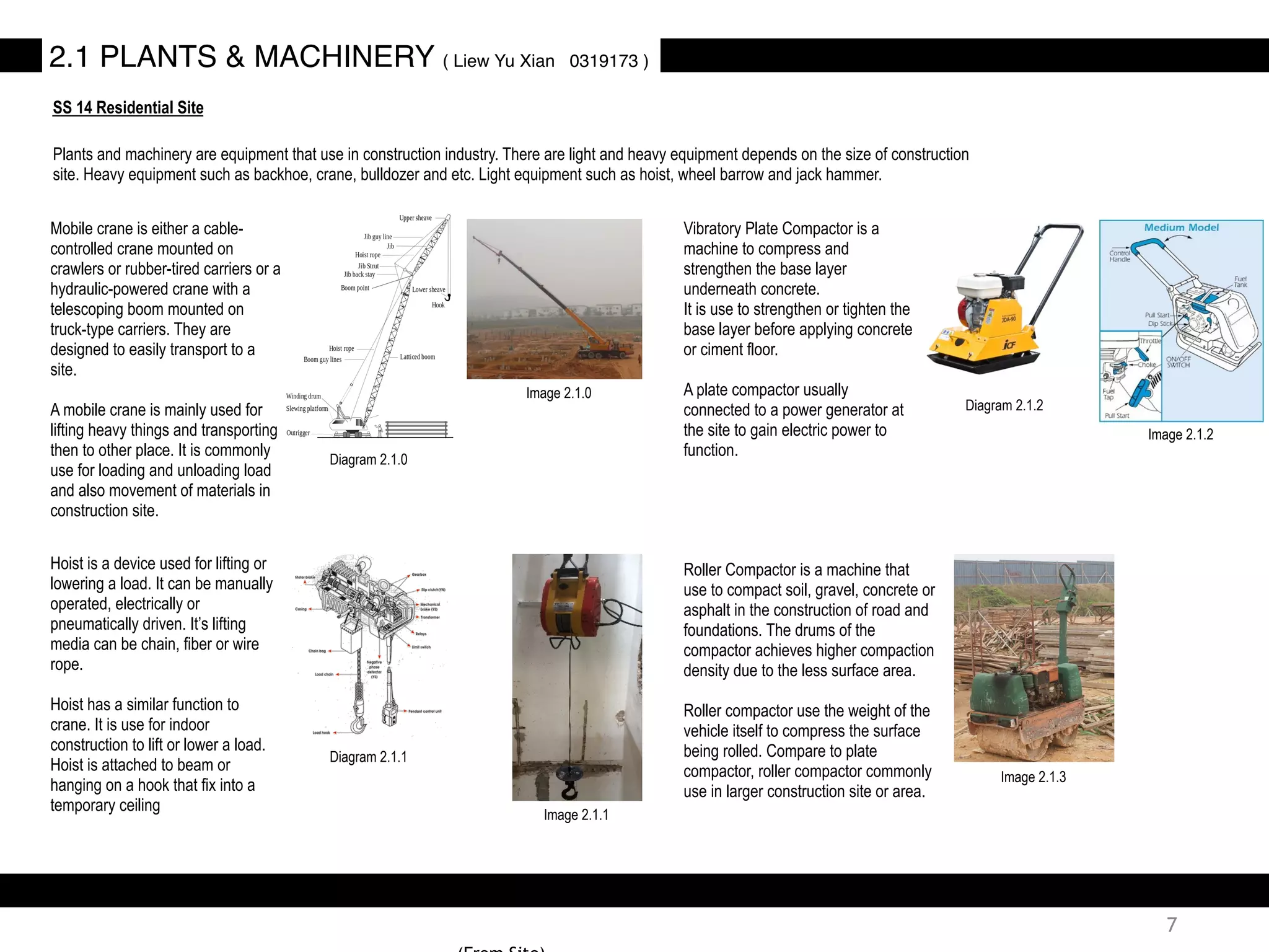 2.1 PLANTS & MACHINERY ( Liew Yu Xian 0319173 )
SS 14 Residential Site
Plants and machinery are equipment that use in construction industry. There are light and heavy equipment depends on the size of construction
site. Heavy equipment such as backhoe, crane, bulldozer and etc. Light equipment such as hoist, wheel barrow and jack hammer.
Mobile crane is either a cable-
controlled crane mounted on
crawlers or rubber-tired carriers or a
hydraulic-powered crane with a
telescoping boom mounted on
truck-type carriers. They are
designed to easily transport to a
site.
A mobile crane is mainly used for
lifting heavy things and transporting
then to other place. It is commonly
use for loading and unloading load
and also movement of materials in
construction site.
Hoist is a device used for lifting or
lowering a load. It can be manually
operated, electrically or
pneumatically driven. It’s lifting
media can be chain, fiber or wire
rope.
Hoist has a similar function to
crane. It is use for indoor
construction to lift or lower a load.
Hoist is attached to beam or
hanging on a hook that fix into a
temporary ceiling
Vibratory Plate Compactor is a
machine to compress and
strengthen the base layer
underneath concrete.
It is use to strengthen or tighten the
base layer before applying concrete
or ciment floor.
A plate compactor usually
connected to a power generator at
the site to gain electric power to
function.
Roller Compactor is a machine that
use to compact soil, gravel, concrete or
asphalt in the construction of road and
foundations. The drums of the
compactor achieves higher compaction
density due to the less surface area.
Roller compactor use the weight of the
vehicle itself to compress the surface
being rolled. Compare to plate
compactor, roller compactor commonly
use in larger construction site or area.
Image 2.1.0
Diagram 2.1.0
Diagram 2.1.1
Image 2.1.1
Diagram 2.1.2
Image 2.1.2
Image 2.1.3
7
 