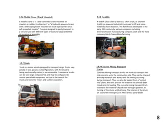 3.5.6 Mobile Crane (Truck Mounted)
A mobile crane is "a cable-controlled crane mounted on
crawlers or rubber-tired carriers" or "a hydraulic-powered crane
with a telescoping boom mounted on truck-type carriers or as
self-propelled models.” They are designed to easily transport to
a site and use with different types of load and cargo with little
or no setup or assembly.
3.5.7 Truck
Truck is a motor vehicle designed to transport cargo. Trucks vary
greatly in size, power, and configuration, with the smallest
being mechanically similar to an automobile. Commercial trucks
can be very large and powerful, and may be configured to
mount specialized equipment, such as in the case of fire
trucks and concrete mixers and suction excavators.
3.5.8 Forklifts
A forklift (also called a lift truck, a fork truck, or a forklift
truck) is a powered industrial truck used to lift and move
materials short distances. The forklift was developed in the
early 20th century by various companies including
the transmission manufacturing company Clark and the hoist
company Yale & Towne Manufacturing.
3.5.9 Concrete Mixing Transport
Trucks
Concrete Mixing transport trucks are made to transport and
mix concrete up to the construction site. They can be charged
with dry materials and water, with the mixing occurring
during transport. They can also be loaded from a "central
mix" plant, with this process the material has already been
mixed prior to loading. The concrete mixing transport truck
maintains the material's liquid state through agitation, or
turning of the drum, until delivery. The interior of the drum
on a concrete mixing truck is fitted with a spiral blade.
8
 
