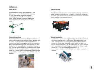 3.6 Equipment
Hoist (device)
A hoist is a device used for lifting or lowering a load
by means of a drum or lift-wheel around which rope
or chain wraps. It may be manually operated,
electrically or pneumatically driven and may use
chain, fibre or wire rope as its lifting medium. The
load is attached to the hoist by means of a lifting
hook.
Concrete Drum Mixer
A concrete mixer (also commonly called a cement mixer) is a
device that homogeneously combines cement, aggregate such
as sand or gravel, and water to form concrete. A typical
concrete mixer uses a revolving drum to mix the components.
For smaller volume works portable concrete mixers are often
used so that the concrete can be made at the construction
site, giving the workers ample time to use the concrete before
it hardens. An alternative to a machine is mixing concrete by
hand. This is usually done in a wheelbarrow; however, several
companies have recently begun to sell modified tarps for this
purpose.
Power Generators
Power Generators is a device that converts mechanical energy to electrical
energy for use in an external circuit. The source of mechanical energy may
vary widely from a hand crank to an internal combustion engine. Generators
provide nearly all of the power for electric.
Circular Electric Saw
A circular saw is a power-saw using a toothed or abrasive discord blade to
cut different materials using a rotary motion spinning around an arbor.
Ahold and ring saw also uses a rotary motion but are different from a
circular saw. Circular saws may also be loosely used for the blade itself.
Circular saws were invented in the late 18th century and were in common
use in sawmills in the United States by the middle of the 19th century. A
circular saw is a tool for cutting many materials such as
wood, masonry, plastic, or metal and may be hand-held or mounted to a
machine.
9
 