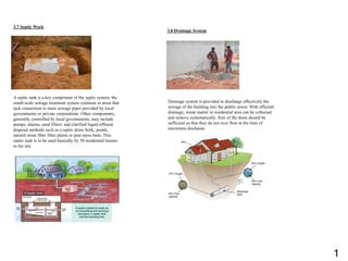 3.7 Septic Work
A septic tank is a key component of the septic system, the
small-scale sewage treatment system common in areas that
lack connection to main sewage pipes provided by local
governments or private corporations. Other components,
generally controlled by local governments, may include
pumps, alarms, sand filters. and clarified liquid effluent
disposal methods such as a septic drain field,, ponds,
natural stone fiber filter plants or peat moss beds. This
septic tank is to be used basically by 50 residential houses
in the site.
3.8 Drainage System
Drainage system is provided to discharge effectively the
sewage of the building into the public sewer. With efficient
drainage, waste matter in residential area can be collected
and remove systematically. Size of the drain should be
sufficient so that they do not over flow at the time of
maximum discharge.
1
 