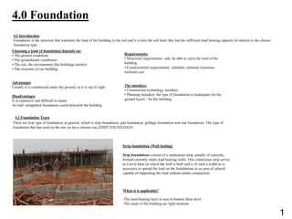 4.0 Foundation
Choosing a kind of foundation depends on:
• The ground conditions
• The groundwater conditions
• The site, the environment (the buildings nearby)
• The structure of our building
Advantages
Usually it is constructed under the ground, so it is out of sight
Disadvantages
It is expensive and difficult to repair
An bad/ misapplied foundation could demolish the building
4.2 Foundation Types
Strip foundation (Wall footing)
Strip foundations consist of a continuous strip, usually of concrete,
formed centrally under load bearing walls. This continuous strip serves
as a level base on which the wall is built and is of such a width as is
necessary to spread the load on the foundations to an area of subsoil
capable of supporting the load without undue compaction.
There are four type of foundation in general, which is strip foundation, pad foundation, grillage foundation and mat foundation. The type of
foundation that has used on the site we have chosen was STRIP FOUNDATION.
4.1 Introduction
Foundation is the structure that transmits the load of the building to the soil and it is also the soil layer that has the sufficient load bearing capacity in relation to the chosen
foundation type.
Requirements:
• Structural requirements: safe, be able to carry the load of the
building
• Constructional requirements: schedule, minimal resources,
minimal cost
The mistakes:
• Construction technology mistakes
• Planning mistakes: the type of foundation is inadequate for the
ground layers / for the building
When is it applicable?
-The load-bearing layer is near to bottom floor level
-The loads of the building are light-medium
1
 