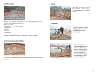 Moisture Barrier
Installing a vapor barrier underneath the concrete slabs properly can prevent
moisture build-up related issues such as:
-Mold and mildew
-Delamination in the overlay or sealer
-Joint failure
-Spalling
-Cracking
-Deterioration
It is also to help prevent expensive repairs due to moisture damage.
Mechanical & Electrical work (M&E)
All electrical wiring and traps need to install properly before being covered by
concrete.
REBAR
After M&E work, rebar will be laid
before concrete is poured. It is to
strengthen and hold the concrete in
tension.
CONCRETE
The final step, mixed concrete
will be poured onto the rebar
from the concrete mixing
machine/truck.
Before this stage is
completely done, workers
will manually balance the
concrete on the surface to
make sure the layer below
is all covered in every
corners and levelling will
be done later on to form a
concrete foundation.
1
 