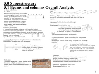 5.1 Beams and columns
5.1.1 Beams
A beam is a structural element that is capable
of withstanding load primarily by resisting
bending. The bending force induced into the
material of the beam as a result of the
external loads, own weight, span and external
reactions to these loads is called a bending
moment. Beams are characterized by their
profile (shape of cross-section), their length,
and their material.
.
Reinforcing bars extend into and down
column support for structural continuity
and to develop the required embedment
length for anchorage
Grade beam
To transmit the load from a bearing wall into spaced
foundations such pile caps and caissons.
Used in footing construction when full footing is not
necessary.
Reinforced concrete (RC)
A concrete beam designed to act together with longitudinal and web
reinforcement in resisting applied forces. Cast-in-place concrete beams are
almost always formed and placed along with the slab they support. Because a
portion of the slab acts as an integral part of the beam, the depth of the beam is
measured to the top of the slab.
Types: Rectangular, L-shaped, inverted-T
Advantages: High compressive strength and resistance to fire and weather
Disadvantages: Shrinkage causes crack development.
5.1 Beams and columns Overall Analysis5.1.2 Types
Steel
Types: S shape, W shape, C shape, structural tubing
Wide-flange(W) shapes are commonly used because they are
efficient for carrying both bending and shear loads in the plane of
the web.
Advantages: Flexible, durable, stable, lightweight
Disadvantages: Expensive labour cost
A framed connection is a shear-resisting
steel connection made by welding or bolting
the web of a beam to the supporting column
or girder with two angels or a single tab plate.
Wood
Types: Natural timber, laminated and engineered
Advantages: Economical option, reduce energy cost, highly durable,
aesthetical
Disadvantages: Tendency to split, heavy, susceptible to rot and attacks
by termites
A variety of metal attachments are
manufactured for wood-to-wood, wood-to-metal
and wood-to-masonry connections. Depending
on the magnitude of the loads being resisted or
transferred, the connections may be nailed or
bolted.
Composite
Composite beams are constructed from more than one material to
increase stiffness or strength (or to reduce cost).
Steel and wood are coated to form beam with adequate strength.
Steel and reinforced concrete are most commonly used.
Advantages: Support strong vertical loads
Disadvantages: High labour cost
5.0 Superstructure
1
 