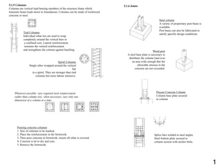 5.1.5 Columns
Columns are vertical load bearing members of the structure frame which
transmits beam loads down to foundations. Columns can be made of reinforced
concrete or steel.
Tied Columns
Individual rebar ties are used to wrap
completely around the vertical bars in
a confined core. Lateral reinforcement
restrains the vertical reinforcement
and strengthens the column against buckling.
Spiral Columns
Single reber wrapped around the vertical
bar
in a spiral. They are stronger than tied
columns but more labour intensive.
Whenever possible, vary required steel reinforcement
rather than column size; when necessary, vary only one
dimension of a column at a time.
Pouring concrete columns
1. Size of columns to be marked.
2. Place the reinforcement in the formwork.
3. Then pour concrete in formwork, ensure all rebar is covered.
4. Concrete is let to dry and cure.
5. Remove the formwork.
5.1.6 Joints
Steel column
A variety of proprietary post bases is
available.
Post bases can also be fabricated to
satisfy specific design conditions.
Wood post
A steel base plate is necessary to
distribute the column load over
an area wide enough that the
allowable stresses in the
concrete are not exceeded.
Precast Concrete Column
Column base plate secured
to column
Splice bars welded to steel angles.
Steel bottom plate secured to
column section with anchor bolts.
1
 