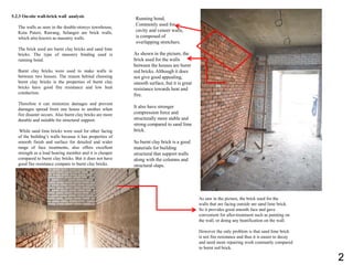 5.2.3 On-site wall-brick wall analysis
The walls as seen in the double-storeys townhouse,
Kota Puteri, Rawang, Selangor are brick walls,
which also known as masonry walls.
The brick used are burnt clay bricks and sand lime
bricks. The type of masonry binding used is
running bond.
Burnt clay bricks were used to make walls in
between two houses. The reason behind choosing
burnt clay bricks is the properties of burnt clay
bricks have good fire resistance and low heat
conduction.
Therefore it can minimize damages and prevent
damages spread from one house to another when
fire disaster occurs. Also burnt clay bricks are more
durable and suitable for structural support.
While sand lime bricks were used for other facing
of the building’s walls because it has properties of
smooth finish and surface for detailed and wider
range of face treatments, also offers excellent
strength as a load bearing member and it is cheaper
compared to burnt clay bricks. But it does not have
good fire resistance compare to burnt clay bricks.
As saw in the picture, the brick used for the
walls that are facing outside are sand lime brick.
So it provides good smooth face and gave
convenient for after-treatment such as painting on
the wall, or doing any beatification on the wall.
However the only problem is that sand lime brick
is not fire resistance and thus it is easier to decay
and need more repairing work constantly compared
to burnt red brick.
As shown in the picture, the
brick used for the walls
between the houses are burnt
red bricks. Although it does
not give good appealing,
smooth surface, but it is great
resistance towards heat and
fire.
It also have stronger
compression force and
structurally more stable and
strong compared to sand lime
brick.
So burnt clay brick is a good
materials for building
structural that support walls
along with the columns and
structural slaps.
Running bond,
Commonly used for
cavity and veneer walls,
is composed of
overlapping stretchers.
2
 