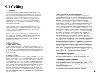 5.3 Ceiling
5.3.1 Introduction
The ceiling surface is an important functional component of a room.
It helps to control the diffusion of light and sound about the room and
may play a role in preventing the passage of sound vertically between
the rooms above and below, and horizontally between rooms on
either side of a partition. It is often designed to resist the passage of
fire and must it be appropriately noncombustible. Frequently, it is
called upon to assist in the distribution of conditioned air, artificial
light, and electrical energy.
In many buildings, it must accommodate sprinkler heads for fire
suppression and loudspeakers for intercommunication systems. And
its color, texture, pattern, and shape are prominent in the overall
visual impression of the room.
A ceiling can be a simple, level plane, a series of sloping planes that
give a sense of the roof above, a luminous surface, a richly coffered
ornamental ceiling, or even a frescoed plaster vault such as
Michelangelo’s famous ceiling in the Sistine Chapel in Rome; the
possibilities are endless.
5.3.2 Types of Ceiling
Exposed structural and mechanical components
In many buildings, it makes sense to omit finished ceiling surfaces
altogether and simply expose the structural and mechanical components
of the floor or roof above. In industrial and agricultural buildings, where
appearance is not of prime importance, this approach offers the
advantages of economy and ease of access for maintenance. Many types
of floor and roof structures are inherently attractive if left exposed, such
as heavy timber beams and decking, concrete waffle slabs and steel
trusses. Other types of structures such as concrete flat plates and precast
concrete planks, have little visual interest but their undersurfaces can be
painted and left exposed as finished ceilings in apartment buildings and
hotels, which have little need for mechanical services at the ceiling. This
saves money and reduces the overall height. In some buildings the
mechanical and structural elements at the ceiling, if carefully designed,
installed and painted can create a powerful aesthetic of their own.
Exposing structural and mechanical components rather than covering
them with a finished ceiling does not always save money. Mechanical and
structural work is not normally done in a precise, attractive fashion
because it is not usually expected to be visual and it is less expensive for
workers to take only as much care in installation as is required for
satisfactory functional performance. To achieve perfectly straight, neatly
sealed ductwork that is free of dents, steel decks without rust and weld
spatter, square, well organized runs of electrical conduit and plumbing,
the drawings and specifications for the project must tell exactly the results
that are expected and a higher labor cost must be anticipated.
1. Suspended linear metal ceilings
A suspended linear metal ceiling is made of long elements that are formed
from sheet aluminum attached to a special type of concealed grid.
2. Suspended fire resistance rated ceilings
Suspended ceilings that are part of a fire resistance rated floor ceiling or
roof ceiling assembly made be made of gypsum board, plaster or lay in
panel and grid systems that are especially designed to have the necessary
resistance to the passage of fire.
Penetrations in such membrane ceilings must be detailed so as to maintain
the required degree of fire resistance throughout the ceiling.
1. Tightly attached ceilings
Ceilings of any material may be attached tightly to wood joists, wood
rafters, steel joists or concrete slabs. Special finishing arrangements must
be worked out for any beams and girders that protrude through the plain
of the ceiling and for ducts, conduits, pipes and sprinkler heads that fall
below the ceiling.
2. Suspended ceilings
Suspended ceilings speaks to a ceiling which is suspended on wires some
distance below the floor or roof structure that hangs level and flat despite
varying sizes of girders, beams, joists, slabs above and even under a roof
structure that slopes down toward roof drains. Ducts, pipes and conduit
can run freely in the plenum space between the ceiling and the structure
above. Lighting fixtures, sprinkler heads, loudspeakers and fire detection
devices may be recessed into the ceiling. Such a ceiling can also, at
additional cost, serve as membrane fire protection for the floor or roof
structure above, eliminating the need for fussy individual fireproofing of
steel joists or imparting a higher fire resistance rating to wood or precast
concrete structures. 2
 