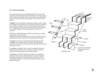 5.4.2 Staircase Terminology
The terminology used in stairway building describes the stairways and
components, as well as design factors and methods of construction. Some
sommon terms used in stairway design and constrcution are lading, flight,
step, line of travel, riser,tread, nosing, stringer, unit rise, total rise, and
total run.
A landing is a horizontal platform seperating two flights of stairs. A flight
us an unbroken and continuous series of steps from one floor to another or
from one floor to a landing. A step is a unit consisting of tread and one
riser. A landing must be as wide as the stairway being straved and at least
36’’ in length. Distance between landing should not exceed 12’-0’’
vertically.
A riser is the vertical board between treads. In certain stairways, such as
open stairways, there are no risers.
A tread is the horizontal walking surface of a step. The width of a tread is
measured from the face of the riser to the outside edge of the nosing,
The nosing is the portion of tread that projects beyond the riser face.
A stringer is the structural support of a stairway that is fabricated to
receive the risers and treads. It carries the main load of the stairway can be
either open or closed.
The unit rise is the height of each riser and is calculated by diving the
total rise by the number of riser in a stairway. Unit riser is measured
vertically from the top tread to the top of adjecent tread.
The unit run is the width of each tread. The unit run is calculated by
dividing the total run by the number of treads in a stairway. Measured
horizonatlly from the face of the adjecent riser. The total riser is the
vertical distance(height) of a stairway from finished floor below to the
finished floor above.
Stairwell
Header
Cut out
Stringer
Unit Run
Unit Rise
Unit Run
Unit Rise plus finish floor
thickness minus tread
thickness
Finish Floor Line
Stringer
Cleat
Tread
Nosin
g
Riser
Trea
d
2
 