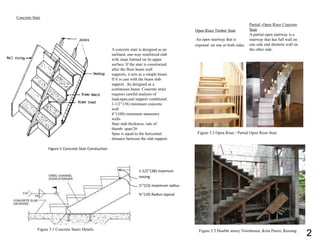 Concrete Stair
A concrete stair is designed as an
inclined, one-way reinforced slab
with steps formed on its upper
surface. If the stair is constructed
after the floor beam wall
supports, it acts as a simple beam.
If tt is cast with the beam slab
support . Its designed as a
continuous beam. Concrete strair
requires careful analysis of
load,span,and support conditiond.
1-1/2’’(38) minimum concrete
wall
4’’(100) minimum mansonry
walls
Stair slab thickness; rule of
thumb: span/26
Span is equal to the horizontal
distance between the slab support.
Figure 5 Concrete Stair Constuction
1-1/2’’(38) maxmum
nosing
½’’(13) maximum radius
¾’’(19) Radius typical
Figure 5.1 Concrete Stairs Details
Figure 5.2 Open Riser / Partial Open Riser Stair
Figure 5.3 Double storey Townhouse, Kota Puteri, Rawang
Open Riser Timber Stair
An open stairway that is
exposed on one or both sides.
Partial -Open Riser Concrete
Stair
A partial open stairway is a
stairway that has full wall on
one side and shortern wall on
the other side.
2
 
