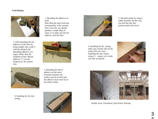 5.4.8 Finishes
1. Spreading tile adhesive on
stairs.
Start tiling the stairs from top.
Consequently, if the concrete
floor is too dry, you should
sprinkle a couple drips of
water, as to make sure the tile
adhesive with the floor.
2. After spreading the tile
adhesive on the floor by
using straight side, comb it
with the notched side.
Spreading adhesive on a
larger surface than the
footprint of tiles. Spread
adhesive 2’’ over the
footprint of the ceramic
tiles.
3. Spreading the bed of
adhesive on the stairs.
Essential elements; the
surface must be leveled and
the adhesive layer must be on
the whole surface
4. Installing the tile stair
nosing.
5. Tap them gently by using a
rubber hammer. By this way,
you lock the tiles into
position make them level.
6. Installing the tile nosing,
make sure ceramic tiles on the
tread of the next stair.
Installing the stair raisers,
using a L – square, as to make
sure they are plumb.
Double storey Townhouse, Kota Puteri, Rawang
3
 