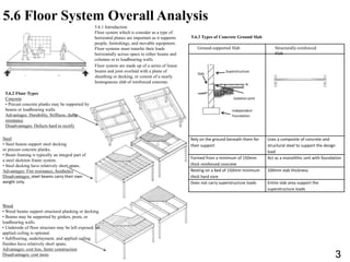 5.6 Floor System Overall Analysis
5.6.1 Introduction
Floor system which is consider as a type of
horizontal planes are important as it supports
people, furnishings, and movable equipment.
Floor systems must transfer their loads
horizontally across space to either beams and
columns or to loadbearing walls.
Floor system are made up of a series of linear
beams and joist overlaid with a plane of
sheathing or decking, or consist of a nearly
homogenous slab of reinforced concrete.
5.6.2 Floor Types
Concrete
• Precast concrete planks may be supported by
beams or loadbearing walls.
Advantages: Durability, Stiffness, damp
resistance
Disadvantages: Defects hard to rectify
Rely on the ground beneath them for
their support
Uses a composite of concrete and
structural steel to support the design
load
Formed from a minimum of 150mm
thick reinforced concrete
Act as a monolithic unit with foundation
Resting on a bed of 150mm minimum
thick hard core
100mm slab thickness
Does not carry superstructure loads Entire slab area support the
superstructure loads
Superstructure
Slab
Isolation joint
Independent
Foundation
Ground-supported Slab Structurally-reinforced
Slab
5.6.3 Types of Concrete Ground Slab
Wood
• Wood beams support structural planking or decking.
• Beams may be supported by girders, posts, or
loadbearing walls.
• Underside of floor structure may be left exposed; an
applied ceiling is optional.
• Subflooring, underlayment, and applied ceiling
finishes have relatively short spans.
Advantages: cost less, faster construction
Disadvantages: cost more
Steel
• Steel beams support steel decking
or precast concrete planks.
• Beam framing is typically an integral part of
a steel skeleton frame system.
• Steel decking have relatively short spans.
Advantages: Fire resistance, Aesthetics
Disadvantages: steel beams carry their own
weight only.
3
 