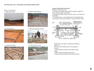 5.6.5 Slab used on site – Ground Slab (Structurally-reinforced slab)
Process of construction
1. Prepare the ground
2. Fix the formwork
3. Install service pipe
4. Install reinforcement bar
5. Place and compact concrete
6. Cure the concrete slab
Section of Solid Floor on level site
Bedding of internal floor tiles
1. Provide a level surface with sufficient strength to support the
impose loads of people and furniture.
2. Exclude the passage of water and water vapour to the interior of
the building.
3. Provide resistance to unacceptable heat loss through the floor.
4. Provide the correct type of surface to receive the chosen finish.
Damp-proof course (dpc) or damp-proof membrane
(dpm) is to
provide an impermeable barrier to the passage of
moisture.
1. Resist moisture penetration from below (rising
damp).
2. Resist moisture penetration from above.
3. Resist moisture penetration from horizontal entry.
4
 