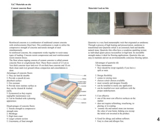 Reinforced concrete is a combination of traditional cement concrete
with reinforcements (Steel bar). This combination is made to utilize the
compressive strength of concrete and tensile strength of steel
simultaneously.
In reinforced concrete, the components works together to resist many
types of loading. Concrete resists compression and steel reinforcement
resists tension forces.
The floor whose topping consists of cement concrete is called cement
concrete floor or conglomerate floor. These floors consist of 2.5 cm to
5cm thick concrete layer laid over 10 cm thick base concrete and 10 cm
thick clean sand over ground whose compaction and consolidation is
done.
Advantages of concrete floors:
1. They are hard & durable
2. Provide a smooth & non-
absorbent surface
3. Fire resistant
4. Provide more sanitary surface as
they can be cleaned & washed
easily.
5. Economical as they require
negligible maintenance cost
6. Can be finished with a pleasing
appearance.
Disadvantages of concrete floors:
1. Tensile strength to compressive
strength ratio
2. Shrinkage
3. High form coast
4. Larger column section
5. Uncertainty of final strength
Materials Used on Site
Advantages of quartzite tile
1.Easy maintenance
• floor should be swept regularly if you have a
spill or stain.
2. Design flexibility
• comes in varying sizes
• choices colour choices available
• most versatile and designer friendly
• can be installed in nearly any application
• can be installed over most subfloors with the
proper underlayment.
3. Cost effective
• one of the most cost effective surfaces on the
market
• does not require refinishing, resurfacing, re-
glazing, or re-coating.
• ceramic tile and natural stone can increase
the value of your home, helping you recoup
the initial cost invested in the product.
4. Good for allergy and asthma sufferers
• Easy to clean and allergen free.
Cement concrete floor
Quartzite is a very hard metamorphic rock that originated as sandstone.
Through a process of high heating and pressurization, sandstone is
transformed into Quartzite which is an extremely hard and durable
natural stone. Quartzite tiles often have a wondrous sparkling texture
as individual quartz pieces recrystallize in high heat. Its incredible
strength makes it ideal for flooring applications. Quartzite tiles are
easy to maintain and are an environmentally conscious flooring option.
5.6.7 Materials on site
4
 