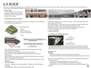 6.0 ROOF
Roof is the covering on the uppermost part of a building or shelter which provides protection from animals and weather, notably rain or snow, but also heat, wind and sunlight. The
word also denotes the framing or structure which supports that covering.
6.1 Roof Types:
For the roof types, for the top floor is
composed of pitched steel roof trusses
and reinforced concrete flat roof act as
a shelter for the car park.
6.1.1 Reinforced Concrete Flat Roof
i) Roof platform which is horizontal or inclined up to 10degrees (to prevent ponding)
Ii ) Surrounded by fascia/parapet wall
Method of construction:
Step 1: Reinforced concrete roof is constructed from reinforced concrete with
reinforcement in both directions.
Step 2: Main reinforcement spans in direction of main roof span.
Step 3: After that, it's the distribution of reinforcement spans across the main
reinforcement.
Step 4: The Main bar is bent at ends to provide key to obtain maximum connection
between reinforcement bar and concrete.
Step 5: Loading width of wall/column is 100mm. Flat roof slab thickness is 150mm
minimum.
Flat Roof Finishes:
i)Flat roof is finished after the required gradient <10 degrees is obtain through c&s
screening.
ii)Used aggregate which is low heat-conductor instead of sand.
Components and function:
i) Waterproof membrane with a protective covering - prevent water reaching the roof
structure and the room below.
ii) Thermal insulation – ensures thermal comfort is maintained inside the building and
often provides support for the waterproofing membrane (warm roof).
iii) Roof deck - provides a base for the waterproof membrane or the insulation.
iv) Vapor control layer - helps reduce the risk of condensation.
v) Ceiling - plasterboard.
vi) Outlets and gutters.
6.1.2 Pitched roof: Modified Queen Post
A modified queen post truss can be used in bay barns or something that requires an
even longer span than what a queen post truss can handle. These trusses have added
members that provide compression and tension support over the longer span of the truss.
Materials: Steel
Function:
i) Provide an adequate barrier to the penetration of the elements.
ii) Maintain the internal environment by providing an adequate resistance to heat loss.
Roof is in a very exposed situation and must therefore be designed and constructed in
such a manner as to:
i) Safely resist all imposed loadings such as snow and wind.
ii) Be capable of accommodating thermal and moisture movements.
iii) Be durable so as to give a satisfactory performance and reduce maintenance to a
minimum.
Waterproofing layer
Insulation
Vapour Control Layer
Concrete & Screed Deck
Ceiling
4
 