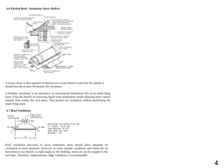 6.6 Pitched Roof : Insulation Above Rafters
A cavity closer is also required to function as a cavity barrier to prevent fire spread, it
should provide at least 30 minutes fire resistance.
A breather membrane is an alternative to conventional bituminous felt as an under-tiling
layer. It has the benefit of restricting liquid water penetration whilst allowing water vapour
transfer from within the roof space. This permits air circulation without perforating the
under-tiling layer.
6.7 Roof Ventilation
Roof ventilation provision of eaves ventilation alone should allow adequate air
circulation in most situations. However, in some climatic conditions and where the air
movement is not directly at right angles to the building, moist air can be trapped in the
roof apex. Therefore, supplementary ridge ventilation is recommended.
4
 