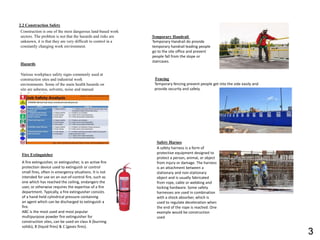 2.2 Construction Safety
Construction is one of the most dangerous land-based work
sectors. The problem is not that the hazards and risks are
unknown, it is that they are very difficult to control in a
constantly changing work environment.
Hazards
Various workplace safety signs commonly used at
construction sites and industrial work
environments. Some of the main health hazards on
site are asbestos, solvents, noise and manual
handing activities.
Fire Extinguisher
A fire extinguisher, or extinguisher, is an active fire
protection device used to extinguish or control
small fires, often in emergency situations. It is not
intended for use on an out-of-control fire, such as
one which has reached the ceiling, endangers the
user, or otherwise requires the expertise of a fire
department. Typically, a fire extinguisher consists
of a hand-held cylindrical pressure containing
an agent which can be discharged to extinguish a
fire.
ABC is the most used and most popular
multipurpose powder fire extinguisher for
construction sites, can be used on class A (burning
solids), B (liquid fires) & C (gases fires).
Temporary Handrail
Temporary Handrail do provide
temporary handrail leading people
go to the site office and prevent
people fall from the slope or
staircases.
Fencing
Temporary fencing prevent people get into the side easily and
provide security and safety.
Safety Harnes
A safety harness is a form of
protective equipment designed to
protect a person, animal, or object
from injury or damage. The harness
is an attachment between a
stationary and non-stationary
object and is usually fabricated
from rope, cable or webbing and
locking hardware. Some safety
harnesses are used in combination
with a shock absorber, which is
used to regulate deceleration when
the end of the rope is reached. One
example would be construction
used
3
 