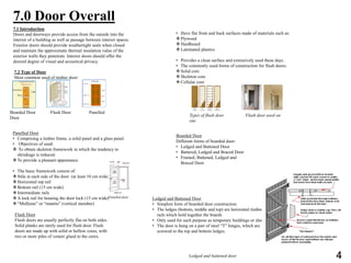 7.0 Door Overall
7.1 Introduction
Doors and doorways provide access from the outside into the
interior of a building as well as passage between interior spaces.
Exterior doors should provide weathertight seals when closed
and maintain the approximate thermal insulation value of the
exterior walls they penetrate. Interior doors should offer the
desired degree of visual and acoustical privacy.
7.2 Type of Door
Most common used of timber door:
Boarded Door Flush Door Panelled
Door
Panelled Door
• Comprising a timber frame, a solid panel and a glass panel.
• Objectives of used:
 To obtain skeleton framework in which the tendency to
shrinkage is reduced.
To provide a pleasant appearance.
• The basic framework consist of:
Stile at each side of the door (at least 10 cm wide)
Horizontal top rail
Bottom rail (15 cm wide)
Intermediate rails
A lock rail for housing the door lock (15 cm wide)
“Mullions” or “muntin” (vertical member)
Flush Door
Flush doors are usually perfectly flat on both sides.
Solid planks are rarely used for flush door. Flush
doors are made up with solid or hollow cores, with
two or more piles of veneer glued to the cores.
• Have flat front and back surfaces made of materials such as:
Plywood
Hardboard
Laminated plastics
• Provides a clean surface and extensively used these days.
• The commonly used forms of construction for flush doors:
Solid core
Skeleton core
Cellular core
Types of flush door Flush door used on
site
Boarded Door
Different forms of boarded door:
• Ledged and Battened Door
• Battered, Ledged and Braced Door
• Framed, Battened, Ledged and
Braced Door
Ledged and Battened Door
• Simplest form of boarded door construction
• The ledges (bottom, middle and top) are horizontal timber
rails which hold together the boards
• Only used for such purpose as temporary buildings or sheds
• The door is hung on a pair of steel “T” hinges, which are
screwed to the top and bottom ledges.
Panelled door
Ledged and battened door 4
 