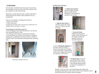 7.3 Sub-framing
The sub-frame is installed at the early stage of construction.
The installation of the main frame will only commence after
the completion of other internal trades.
Sub-frame is usually fabricated with a smaller width (about
10mm) than the main frame to allow adjustment for any
misalignment.
There are two methods of installing the sub-frame:
1. Before wall erection
2. After wall erection
Installing the sub-frame after wall erection is preferred as no
studding of door sub-frame is needed.
The advantages of sub-frame system are:
1. Prevent damages to the main frame and save cost and time
from undesirable abortive works
2. No staining of door frame by cement mortar and paint.
3. The main frame is less likely to be subjected to warpage or
shrinkage due to differential movement, tension or change in
moisture content and temperature during plastering or grouting
work.
Sub-frame installed at the site
Installing Door Sub-frame
1. Confirm door location
against the approved house
drawing. Verify that the
dimensions of the opening are
specified in the drawing.
2. Align the door frame of
sub-frame against the setting
outlines, 1m datum line and
level pegs.
3. Secure the frame
temporarily using timber
wedges. Adjust the position of
the wedges to obtain the
required vertical and
horizontal alignment.
4. After verifying the alignment of
the frame, fasten the frame in
position using approved wall plugs
or galvanised straps. (timber bracing
can be used to support and maintain
the squareness of the frame)
5. Group the gap between the
wall and door frame. (timber
strip should be used to provide
s firm backing during grouting
to enhance the compactness of
the grout.)
Remarks: (a) Do not remove any props/bracing and wedges until
grouting and plastering are fully cured. (b) Door frame traditional system
should be protected to minimize physical damages. 4
 