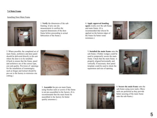 7.4 Main Frame
Installing Door Main Frame
1. Verify the dimension of the sub-
framing. (Carry out site
measurement to confirm the
required dimensions of the door
frame before proceeding to actual
fabrication of the frame.)
2. Where possible, the completed set of
main frame, architrave and door panel
should be delivered directly to the unit
where the door is to be installed.
(Check to ensure that the frame, panel
and architrave are of the correct type,
size and quality. Provision of openings
for the installation of ironmongery
such as hinges and lockset should be
pre-cut in the factory to minimize site
cutting.)
3. Assemble the pre-cut main frame
using finishes nails or screws if the frame
is not pre-assembled in the factory. (It is
recommended that the main frame be
assembled in the factory for better
quality assurance.)
4. Apply approved bonding
agent evenly over the sub-frame
and main frame. (It is
recommended that silicon be
applied on the bottom edges of
the frame for better water
resistance.)
5. Installed the main frame onto the
sub-frame. (Timber wedges could be
used to temporarily secure the main
frame. Check that the main frame is
properly aligned horizontally and
vertically. If necessary, door panel
template could be used to check the
squareness and size of opening.
6. Secure the main frame onto the
sub-frame using wave nails. (Wave
nails are preferred as they provide
better securing of the main frame
onto the sub-frame.)
5
 