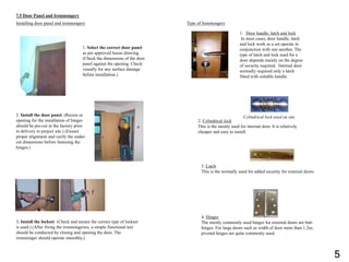 7.5 Door Panel and Ironmongery
Installing door panel and ironmongery
1. Select the correct door panel
as per approved house drawing.
(Check the dimensions of the door
panel against the opening. Check
visually for any surface damage
before installation.)
2. Install the door panel. (Recess or
opening for the installation of hinges
should be pre-cut in the factory prior
to delivery to project site.) (Ensure
proper alignment and verify the under-
cut dimensions before fastening the
hinges.)
3. Install the lockset. (Check and ensure the correct type of lockset
is used.) (After fixing the ironmongeries, a simple functional test
should be conducted by closing and opening the door. The
ironmonger should operate smoothly.)
Type of Ironmongery
1. Door handle, latch and lock
In most cases, door handle, latch
and lock work as a set operate in
conjunction with one another. The
type of latch and lock used for a
door depends mainly on the degree
of security required. Internal door
normally required only a latch
fitted with suitable handle.
2. Cylindrical lock
This is the mostly used for internal door. It is relatively
cheaper and easy to install.
Cylindrical lock used on site
3. Latch
This is the normally used for added security for external doors.
4. Hinges
The mostly commonly used hinges for external doors are butt
hinges. For large doors such as width of door more than 1.2m,
pivoted hinges are quite commonly used.
5
 