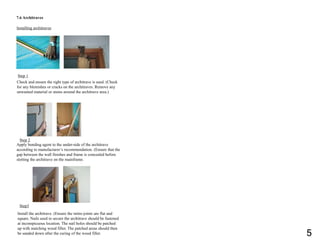 7.6 Architraves
Installing architraves
Check and ensure the right type of architrave is used. (Check
for any blemishes or cracks on the architraves. Remove any
unwanted material or stains around the architrave area.)
Step 1
Step 2
Step3
Apply bonding agent to the under-side of the architrave
according to manufacturer’s recommendation. (Ensure that the
gap between the wall finishes and frame is concealed before
slotting the architrave on the mainframe.
Install the architrave. (Ensure the mitre-joints are flat and
square. Nails used to secure the architrave should be fastened
at inconspicuous location. The nail holes should be patched
up with matching wood filler. The patched areas should then
be sanded down after the curing of the wood filler. 5
 