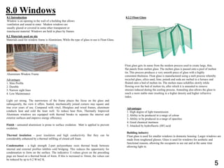 8.0 Windows
8.2 Materials used on site
Materials used for window frame is Aluminium, While the type of glass in use is Float Glass.
Advantages
1. Slim Profile
2. Durable
3. Narrow sight lines
4. Low Maintenance
Light yet strong. The narrowness of the frame places the focus on the glass and
subsequently, the view it offers. Sealed, mechanically joined corners stay square and
true over years of use. Compared with vinyl, fiberglass and wood frames, aluminum
conducts heat and cold the least well. To reduce heat flow, Thermally Improved
Aluminum windows are equipped with thermal breaks to separate the interior and
exterior surfaces and improve energy efficiency.
Finish - untreated aluminium is prone to surface oxidation. Matt is applied to prevent
oxidation.
Thermal insulation - poor insulation and high conductivity. But they can be
considerably enhanced by a thermal infilling of closed cell foam.
Condensation - a high strength 2-part polyurethane resin thermal break between
internal and external profiles inhibits cold bridging. This reduces the opportunity for
condensation to form on the surface. The indicative U-values given on the preceding
page are based on a thermal break of 4mm. If this is increased to 16mm, the values can
be reduced by up to 0.2 W/m2 K.
8.2.2 Float Glass
Float glass gets its name from the modern process used to create large, thin,
flat panels from molten glass. The molten glass is passed onto a pool of molten
tin. This process produces a very smooth piece of glass with a highly
consistent thickness. Float glass is manufactured using a melt process whereby
recycled glass, silica sand, lime, potash and soda are melted in a furnace and
floated onto a bed of molten tin. The molten mass solidifies slowly while
flowing over the bed of molten tin, after which it is annealed to remove
stresses induced during the cooling process. Annealing also allows the glass to
reach a more stable state resulting in a higher density and higher refractive
index.
Advantages
1. High degree of light transmission
2. Ability to be produced in a range of colour
3. Ability to be produced in a range of opacities
4. Good chemical inertness
5. Attacked by hydrofluoric (HF) acid
Building industry
Float glass is used for smaller windows in domestic housing. Larger windows are
made from toughened glasses. Glass is used for windows for aesthetic and
functional reasons, allowing the occupants to see out and at the same time
allowing light in.
8.1 Introduction
Window is an opening in the wall of a building that allows
ventilation and sound to enter. Modern windows are
usually glazed or covered in some other transparent or
translucent material. Windows are held in place by frames.
Aluminium Window Frame
5
 