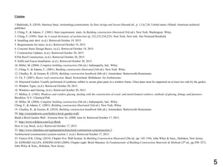 Citation
1.Badzinski, S. (2010). Stairway basic, terminology,constrcution. In Stair design and layout (Second ed., p. 1,3,6,7,8). United states, Orland: American technical
publisher.
2. Ching, F., & Adams, C. (2001). Stair requirement, stairs. In Building construction illustrated (5rd ed.). New York, Washington: Wiley.
3. Ching, F. (1995). Stair. In A visual dictionary of architecture (p. 232,233,234,235). New York, New tork: Van Nostrand Reinhold.
4. Installing stair skirt. (n.d.). Retrieved October 19, 2015.
5. Requirements for stairs. (n.d.). Retrieved October 19, 2015.
6. Concrete Stairs Design Basics. (n.d.). Retrieved October 19, 2015.
7. Construction Updates. (n.d.). Retrieved October 20, 2015
8.Flat Roof Construction. (n.d.). Retrieved October 20, 2015.
9. Soffit and Fascia Installation. (n.d.). Retrieved October 20, 2015.
10. Miller, M. (2004). Complete building construction (5th ed.). Indianapolis, Ind.: Wiley.
11. Ching, F., & Adams, C. (2001). Building construction illustrated (3rd ed.). New York: Wiley
12. Chudley, R., & Greeno, R. (2010). Building construction handbook (8th ed.). Amsterdam: Butterworth-Heinemann.
13. Ck, T. (2007). Basics roof construction. Basel, Switzerland: Birkhäuser- for Architecture.
14. Structural Gasket: Usually performed of synthetuc rubber to secure glass pane in a window frame. Glass pane must be supported on at least two side by the gasket.
15. Window Types. (n.d.). Retrieved October 20, 2015.
16. Windows and Glazing. (n.d.). Retrieved October 20, 2015.
17. Molloy, E. (1943). Windows and window glazing, dealing with the construction of wood- and metal-framed windows, methods of glazing, fittings and fasteners.
Brooklyn, N.Y.: Chemical Pub.
18. Miller, M. (2004). Complete building construction (5th ed.). Indianapolis, Ind.: Wiley.
Ching, F., & Adams, C. (2001). Building construction illustrated (3rd ed.). New York: Wiley.
19. Chudley, R., & Greeno, R. (2010). Building construction handbook (8th ed.). Amsterdam: Butterworth-Heinemann.
20. http://extremehowto.com/build-a-brick-garden-wall/
Build a Brick Garden Wall - Extreme How To. (2008, June 4). Retrieved October 17, 2015.
21. http://www.wikihow.com/Lay-Brick
How to Lay Brick. (n.d.). Retrieved October 17, 2015.
22. http://www.slideshare.net/sajahamad/architectural-construction-systemssection-3
Architectural (construction) systems-section 3. (n.d.). Retrieved October 17, 2015.
23. Francis D.K. Ching. (2014). Chapter five: Wall System. In Building Construction Illustrated (5th ed., pp. 145~194). John Wiley & Sons,, Hoboken, New Jersey.
24. EDWARD ALLEN, JOSEPH IANO (2009). Chapter eight: Brick Masonry. In Fundamentals of Building Construction Materials & Methods (5th ed., pp.298~327).
John Wiley & Sons,, Hoboken, New Jersey.
5
 