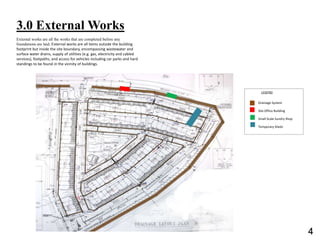 3.0 External Works
LEGEND
Drainage System
Site Office Building
Small Scale Sundry Shop
Temporary Sheds
External works are all the works that are completed before any
foundations are laid. External works are all items outside the building
footprint but inside the site boundary, encompassing wastewater and
surface water drains, supply of utilities (e.g. gas, electricity and cabled
services), footpaths, and access for vehicles including car parks and hard
standings to be found in the vicinity of buildings.
4
 