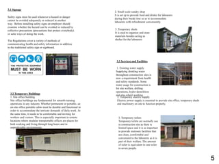 2. Temporary electric supply
Electric power supply is essential to provide site office, temporary sheds
and machinery on site to function properly.
2. Small scale sundry shop
It is set up to provide food and drinks for labourers
during their break time so as to accommodate
labourers with refreshment conveniently.
3.2 Temporary Buildings
1. Site office building
Site office buildings are fundamental for smooth-running
operations in any industry. Whether permanent or portable, an
on-site office portable cabin must be durable and functional in
order to accommodate the intricate demands of daily work. At
the same time, it needs to be comfortable and inviting for
workers and visitors. This is especially important in remote
locations where modular transportable offices are places for
both working and living through long hours and in
unpredictable environments.
3. Temporary sheds
It is used to organize and store
materials besides acting as
shelter for the labourers
3. Temporary toilets
Temporary toilets are normally use
in construction site as there is
limited space and it is as important
to provide restroom facilities that
are clean, comfortable and
convenient to the labourers as it is
part of their welfare. The amount
of toilet is equivalent to one toilet
to seven people.
3.3 Services and Facilities
1. Existing water supply
Supplying drinking water
throughout construction sites is
now a requirement from health
and safety standards. Some
water usage for construction is
for site welfare, drilling
operations, hydro-demolition
and also wheel washing.
3.1 Signage
Safety signs must be used whenever a hazard or danger
cannot be avoided adequately or reduced in another
way. Before installing safety signs an employer should
examine whether the hazard can be avoided or reduced by
collective precautions (precautions that protect everybody)
or safer ways of doing the work.
The Regulations cover a variety of methods of
communicating health and safety information in addition
to the traditional safety sign or signboard.
5
 