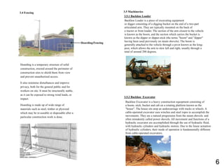 3.5 Machineries
3.5.1 Backhoe Loader
Backhoe Loader is a piece of excavating equipment
or digger consisting of a digging bucket on the end of a two-part
articulated arm. They are typically mounted on the back of
a tractor or front loader. The section of the arm closest to the vehicle
is known as the boom, and the section which carries the bucket is
known as the dipper or dipper-stick (the terms ”boom" and ”dipper"
having been used previously on steam shovels). The boom is
generally attached to the vehicle through a pivot known as the king-
post, which allows the arm to slew left and right, usually through a
total of around 200 degrees.
3.5.2 Backhoe Excavator
Backhoe Excavator is a heavy construction equopment consisting of
a boom, stick, bucket and cab on a rotating platform known as the
"house". The house sits atop an undercarriage with tracks or wheels. A
cable-operated excavator uses winches and steel ropes to accomplish the
movements. They are a natural progression from the steam shovels. and
often mistakenly called power shovels. All movement and functions of a
hydraulic excavator are accomplished through the use of hydraulic fluid,
with hydraulic cylinders and hydraulic motors. Due to the linear actuation
of hydraulic cylinders, their mode of operation is fundamentally different
from cable-operated excavators.
Hoarding is a temporary structure of solid
construction, erected around the perimeter of
construction sites to shield them from view
and prevent unauthorised access.
It also minimise disturbances and improve
privacy, both for the general public and for
workers on site. It must be structurally stable,
as it can be exposed to strong wind loads, or
impact.
Hoarding is made up of wide range of
materials such as steel, timber or plywood
which may be re-useable or disposable after a
particular construction work is done.
Hoarding/Fencing
3.4 Fencing
6
 