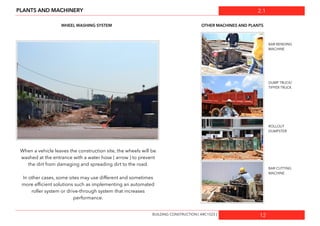 2.1
12
PLANTS AND MACHINERY
WHEEL WASHING SYSTEM OTHER MACHINES AND PLANTS
When a vehicle leaves the construction site, the wheels will be
washed at the entrance with a water hose ( arrow ) to prevent
the dirt from damaging and spreading dirt to the road.
In other cases, some sites may use different and sometimes
more efﬁcient solutions such as implementing an automated
roller system or drive-through system that increases
performance.
BUILDING CONSTRUCTION [ ARC1523 ]
BAR BENDING
MACHINE
BAR CUTTING
MACHINE
DUMP TRUCK/
TIPPER TRUCK
ROLLOUT
DUMPSTER
 