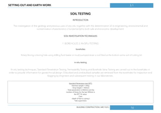 3.1
16
SETTING OUT AND EARTH WORK
SOIL TESTING
INTRODUCTION
The investigation of the geology and previous uses of any site, together with the determination of its engineering, environmental and
contamination characteristics is fundamental to both safe and economic development.
SOIL INVESTIGATION TECHNIQUES
1. BOREHOLES 2. IN-SITU TESTING
boreholes
Rotary Boring is boring hole using drilling ﬂuid (water or mud) pumped down a rod ﬁtted at the bottom some sort of cutting bit.
in-situ testing
In-situ testing techniques, Standard Penetration Testing, Permeability Testing and Borehole Vane Testing are carried out in the boreholes in
order to provide information for geotechnical design. Disturbed and undisturbed samples are retrieved from the boreholes for inspection and
logging by engineers and subsequent testing in our laboratories.
Standard Penetration test (SPT)
Hammer weight = 65kg
- Drop height = 760mm
- Total penetration is 450mm and the
number of blows for the last 300mm is
the SPT’ N’ value.
Care
- depth of test vs casing L
*site supervision
BUILDING CONSTRUCTION [ ARC1523 ]
 