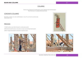 5.1
29
BEAM AND COLUMN
COLUMNS
Columns are and element of a building that is used to distribute load to the foundation.
Much like beams it is usually reinforced with rebar.
CONCRETE COLUMNS
Like beams, columns can come pre-fabricated or in-situ. For our site, the columns were
mainly casted in-situ.
PROCESS
1) After the rebar is set, timber formwork is constructed around it.
2) After the formwork has been constructed, concrete is poured down the formwork.
3) After 14 days, the formwork is removed to reveal the column.
BUILDING CONSTRUCTION [ ARC1523 ]
 