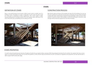 5.4
33
STAIRS
STAIRS
DEFINITION OF STAIRS CONSTRUCTION PROCESS
Stairs, as one would know by now, function solely to prove access to another area of a
building or home, most likely to an upper or lower ﬂoor. In some cases, the stairs is used
as a focal point in architecture to show magniﬁcence. This is seen mostly in classic
mansions dating back to hundreds of years. For our site however, stairs is like how it is for
most of the world, just a accessibility port and nothing much else.
Much like the slabs and beams of the building, the stairs from the building of our site use
the same materials and construction process as its counterparts. As usual, timber formwork
is placed after rebar reinforcement is placed, forming essentially a mold. Concrete is then
poured in, and the concrete is left for weeks on end to dry and harden. In the end, a new,
strongly reinforced staircase appears from the timber formwork.
STAIRS PROPERTIES
It is worth noting, the extensive and meticulous thoughts and works that go towards making a staircase. After being designed and placed by the architect, the engineer then has to ensure
easy-to-not-notice-by-the-public things such as ensure the gradient is correct, that the steps and dimensions are all in accordance to regulations and proportions, and also that the stairs is
able to support itself let alone with usage.
BUILDING CONSTRUCTION [ ARC1523 ]
 