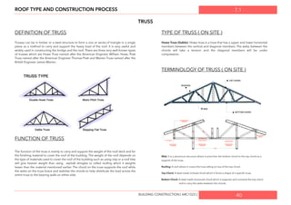 7.1ROOF TYPE AND CONSTRUCTION PROCESS
TRUSS
DEFINITION OF TRUSS
Trusses can be in timber or a steel structure to form a one or series of triangle in a single
plane as a method to carry and support the heavy load of the roof. It is very useful and
widely used in constructing the bridge and the roof. There are three very well-known types
of trusses which are Howe Truss named after the American Engineer William Howe, Pratt
Truss named after the American Engineer Thomas Pratt and Warren Truss named after the
British Engineer James Warren.
FUNCTION OF TRUSS
The function of the truss is mainly to carry and support the weight of the roof deck and for
the ﬁnishing material to cover the roof of the building. The weight of the roof depends on
the type of materials used to cover the roof of the building such as using clay or a roof tiles
will give heavier weight than using asphalt shingles or rolled rooﬁng which it weights
lesser than the material mentioned earlier. The chord on the truss supports the roof while
the webs on the truss brace and stabilise the chords to help distribute the load across the
entire truss to the bearing walls on either side.
TYPE OF TRUSS ( ON SITE )
Howe Truss (Gable): Howe truss is a truss that has a upper and lower horizontal
members between the vertical and diagonal members. The webs between the
chords will take a tension and the diagonal members will be under
compression.
TERMINOLOGY OF TRUSS ( ON SITE )
Web: It is a aluminium structure where it joins from the bottom chord to the top chord as a
support of the truss.
Rooﬁng: A roof where it covers the truss sitting on top of the top chord.
Top Chord: A steel made inclined chord which it forms a shape of a speciﬁc truss.
Bottom Chord: A steel made horizontal chord which it supports and connects the top chord
and to carry the webs between the chords.
40BUILDING CONSTRUCTION [ ARC1523 ]
 