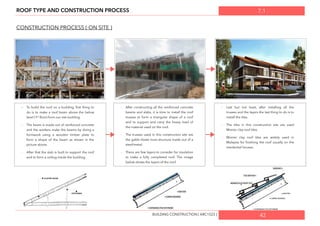 7.1ROOF TYPE AND CONSTRUCTION PROCESS
CONSTRUCTION PROCESS ( ON SITE )
- To build the roof on a building, ﬁrst thing to
do is to make a roof beam above the below
level (1st
ﬂoor) from our site building.
- The beam is made out of reinforced concrete
and the workers make the beams by doing a
formwork using a wooden timber plate to
form a shape of the beam as shown in the
picture above.
- After that the slab is built to support the roof
and to form a ceiling inside the building.
- After constructing all the reinforced concrete
beams and slabs, it is time to install the roof
trusses to form a triangular shape of a roof
and to support and carry the heavy load of
the material used on the roof.
- The trusses used in this construction site are
the gable Howe truss structure made out of a
steel/metal.
- There are few layers to consider for insulation
to make a fully completed roof. The image
below shows the layers of the roof.
-­‐ Last but not least, after installing all the
trusses and the layers the last thing to do is to
install the tiles.
- The tiles in this construction site are used
Monier clay roof tiles.
- Monier clay roof tiles are widely used in
Malaysia for ﬁnishing the roof usually on the
residential houses.
42BUILDING CONSTRUCTION [ ARC1523 ]
 